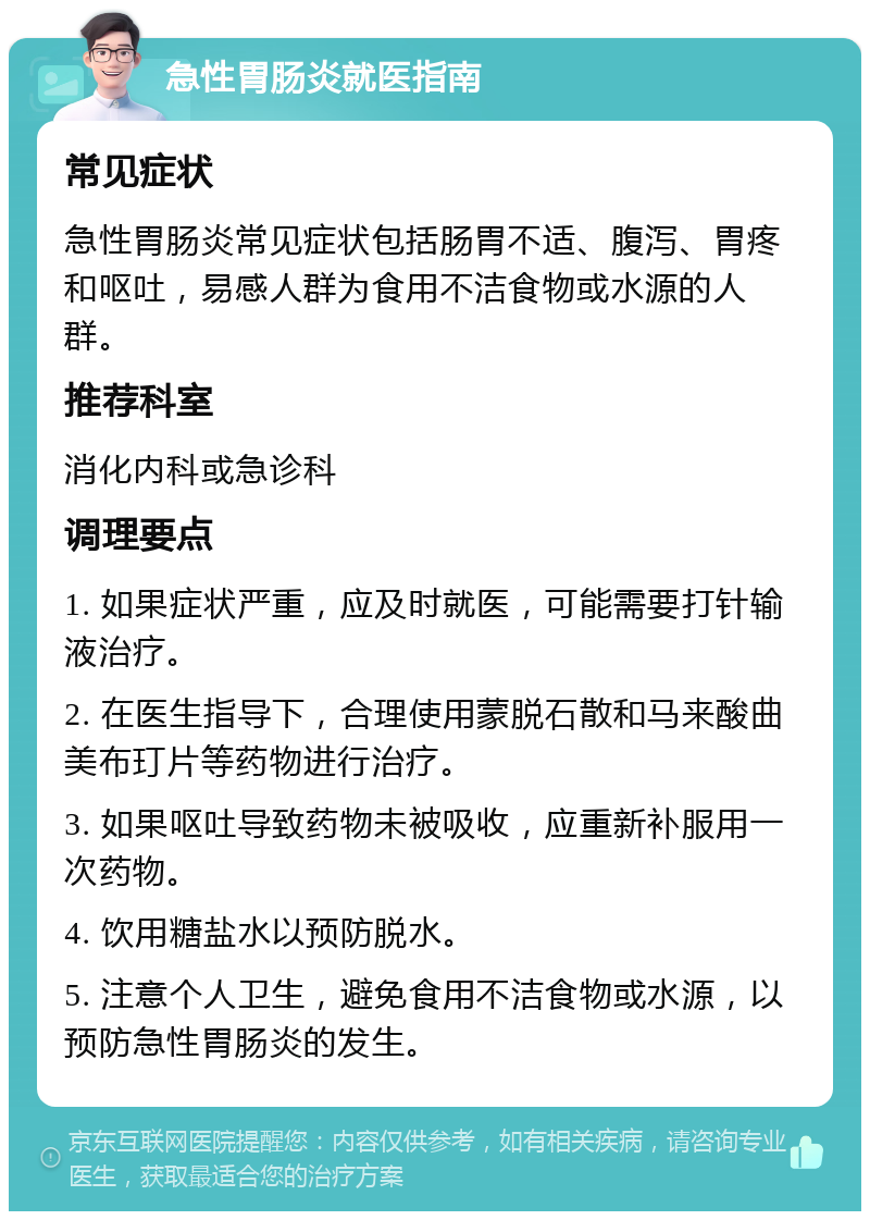 急性胃肠炎就医指南 常见症状 急性胃肠炎常见症状包括肠胃不适、腹泻、胃疼和呕吐，易感人群为食用不洁食物或水源的人群。 推荐科室 消化内科或急诊科 调理要点 1. 如果症状严重，应及时就医，可能需要打针输液治疗。 2. 在医生指导下，合理使用蒙脱石散和马来酸曲美布玎片等药物进行治疗。 3. 如果呕吐导致药物未被吸收，应重新补服用一次药物。 4. 饮用糖盐水以预防脱水。 5. 注意个人卫生，避免食用不洁食物或水源，以预防急性胃肠炎的发生。