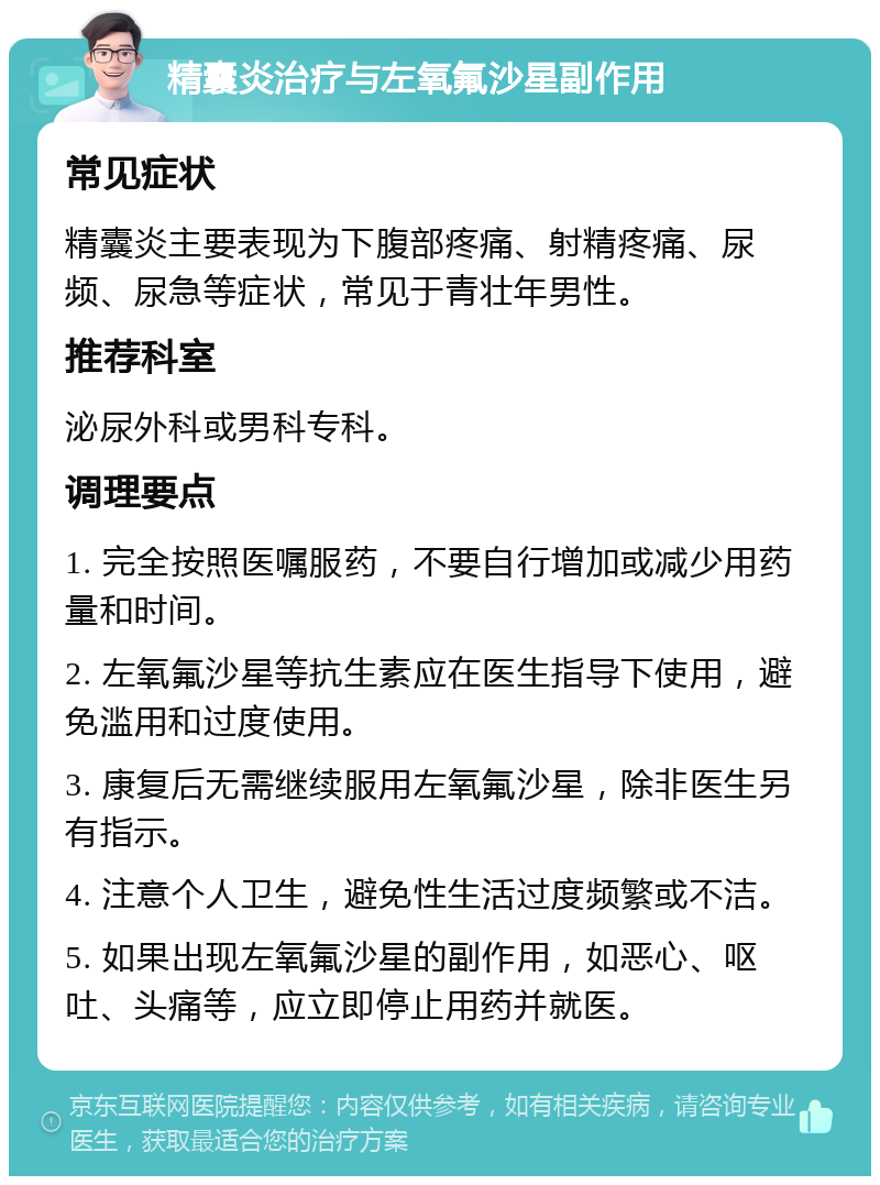 精囊炎治疗与左氧氟沙星副作用 常见症状 精囊炎主要表现为下腹部疼痛、射精疼痛、尿频、尿急等症状，常见于青壮年男性。 推荐科室 泌尿外科或男科专科。 调理要点 1. 完全按照医嘱服药，不要自行增加或减少用药量和时间。 2. 左氧氟沙星等抗生素应在医生指导下使用，避免滥用和过度使用。 3. 康复后无需继续服用左氧氟沙星，除非医生另有指示。 4. 注意个人卫生，避免性生活过度频繁或不洁。 5. 如果出现左氧氟沙星的副作用，如恶心、呕吐、头痛等，应立即停止用药并就医。