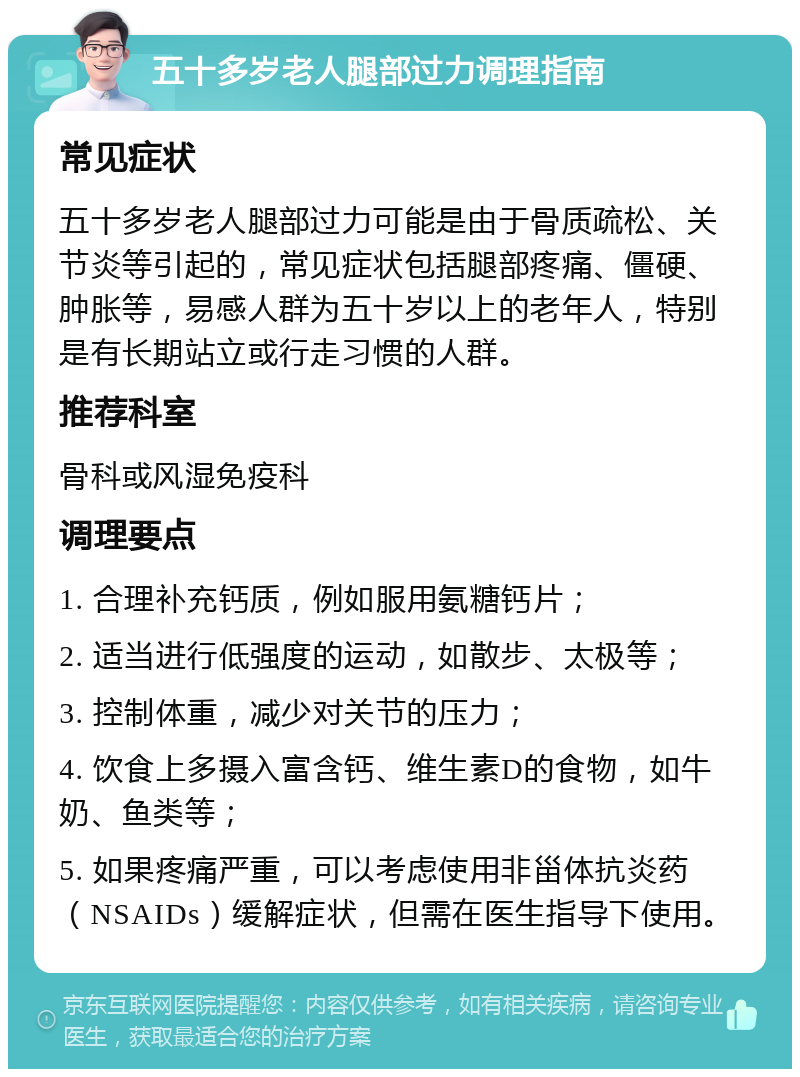 五十多岁老人腿部过力调理指南 常见症状 五十多岁老人腿部过力可能是由于骨质疏松、关节炎等引起的，常见症状包括腿部疼痛、僵硬、肿胀等，易感人群为五十岁以上的老年人，特别是有长期站立或行走习惯的人群。 推荐科室 骨科或风湿免疫科 调理要点 1. 合理补充钙质，例如服用氨糖钙片； 2. 适当进行低强度的运动，如散步、太极等； 3. 控制体重，减少对关节的压力； 4. 饮食上多摄入富含钙、维生素D的食物，如牛奶、鱼类等； 5. 如果疼痛严重，可以考虑使用非甾体抗炎药（NSAIDs）缓解症状，但需在医生指导下使用。