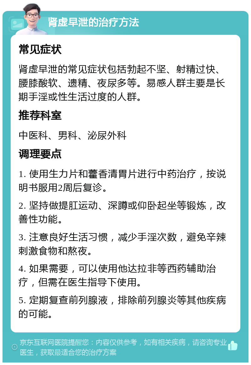 肾虚早泄的治疗方法 常见症状 肾虚早泄的常见症状包括勃起不坚、射精过快、腰膝酸软、遗精、夜尿多等。易感人群主要是长期手淫或性生活过度的人群。 推荐科室 中医科、男科、泌尿外科 调理要点 1. 使用生力片和藿香清胃片进行中药治疗，按说明书服用2周后复诊。 2. 坚持做提肛运动、深蹲或仰卧起坐等锻炼，改善性功能。 3. 注意良好生活习惯，减少手淫次数，避免辛辣刺激食物和熬夜。 4. 如果需要，可以使用他达拉非等西药辅助治疗，但需在医生指导下使用。 5. 定期复查前列腺液，排除前列腺炎等其他疾病的可能。