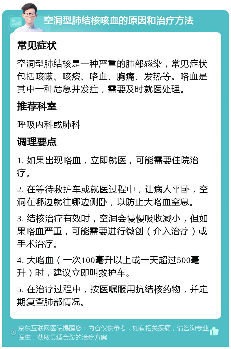 空洞型肺结核咳血的原因和治疗方法 常见症状 空洞型肺结核是一种严重的肺部感染，常见症状包括咳嗽、咳痰、咯血、胸痛、发热等。咯血是其中一种危急并发症，需要及时就医处理。 推荐科室 呼吸内科或肺科 调理要点 1. 如果出现咯血，立即就医，可能需要住院治疗。 2. 在等待救护车或就医过程中，让病人平卧，空洞在哪边就往哪边侧卧，以防止大咯血窒息。 3. 结核治疗有效时，空洞会慢慢吸收减小，但如果咯血严重，可能需要进行微创（介入治疗）或手术治疗。 4. 大咯血（一次100毫升以上或一天超过500毫升）时，建议立即叫救护车。 5. 在治疗过程中，按医嘱服用抗结核药物，并定期复查肺部情况。