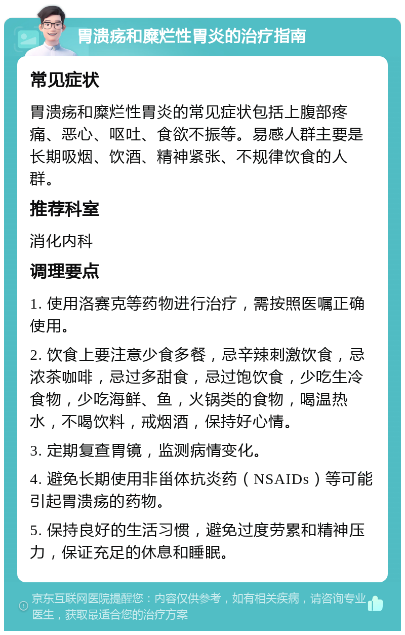 胃溃疡和糜烂性胃炎的治疗指南 常见症状 胃溃疡和糜烂性胃炎的常见症状包括上腹部疼痛、恶心、呕吐、食欲不振等。易感人群主要是长期吸烟、饮酒、精神紧张、不规律饮食的人群。 推荐科室 消化内科 调理要点 1. 使用洛赛克等药物进行治疗，需按照医嘱正确使用。 2. 饮食上要注意少食多餐，忌辛辣刺激饮食，忌浓茶咖啡，忌过多甜食，忌过饱饮食，少吃生冷食物，少吃海鲜、鱼，火锅类的食物，喝温热水，不喝饮料，戒烟酒，保持好心情。 3. 定期复查胃镜，监测病情变化。 4. 避免长期使用非甾体抗炎药（NSAIDs）等可能引起胃溃疡的药物。 5. 保持良好的生活习惯，避免过度劳累和精神压力，保证充足的休息和睡眠。