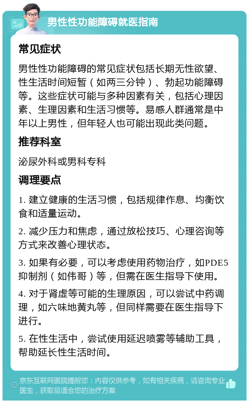 男性性功能障碍就医指南 常见症状 男性性功能障碍的常见症状包括长期无性欲望、性生活时间短暂（如两三分钟）、勃起功能障碍等。这些症状可能与多种因素有关，包括心理因素、生理因素和生活习惯等。易感人群通常是中年以上男性，但年轻人也可能出现此类问题。 推荐科室 泌尿外科或男科专科 调理要点 1. 建立健康的生活习惯，包括规律作息、均衡饮食和适量运动。 2. 减少压力和焦虑，通过放松技巧、心理咨询等方式来改善心理状态。 3. 如果有必要，可以考虑使用药物治疗，如PDE5抑制剂（如伟哥）等，但需在医生指导下使用。 4. 对于肾虚等可能的生理原因，可以尝试中药调理，如六味地黄丸等，但同样需要在医生指导下进行。 5. 在性生活中，尝试使用延迟喷雾等辅助工具，帮助延长性生活时间。