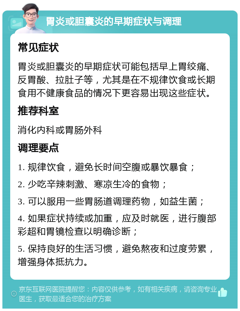 胃炎或胆囊炎的早期症状与调理 常见症状 胃炎或胆囊炎的早期症状可能包括早上胃绞痛、反胃酸、拉肚子等，尤其是在不规律饮食或长期食用不健康食品的情况下更容易出现这些症状。 推荐科室 消化内科或胃肠外科 调理要点 1. 规律饮食，避免长时间空腹或暴饮暴食； 2. 少吃辛辣刺激、寒凉生冷的食物； 3. 可以服用一些胃肠道调理药物，如益生菌； 4. 如果症状持续或加重，应及时就医，进行腹部彩超和胃镜检查以明确诊断； 5. 保持良好的生活习惯，避免熬夜和过度劳累，增强身体抵抗力。