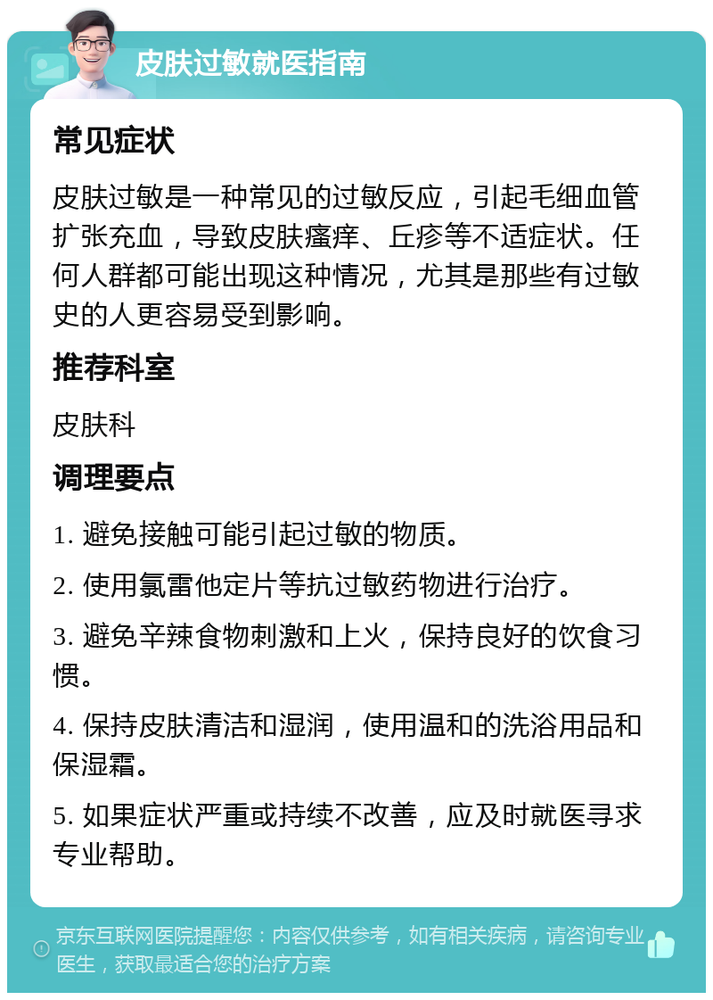 皮肤过敏就医指南 常见症状 皮肤过敏是一种常见的过敏反应，引起毛细血管扩张充血，导致皮肤瘙痒、丘疹等不适症状。任何人群都可能出现这种情况，尤其是那些有过敏史的人更容易受到影响。 推荐科室 皮肤科 调理要点 1. 避免接触可能引起过敏的物质。 2. 使用氯雷他定片等抗过敏药物进行治疗。 3. 避免辛辣食物刺激和上火，保持良好的饮食习惯。 4. 保持皮肤清洁和湿润，使用温和的洗浴用品和保湿霜。 5. 如果症状严重或持续不改善，应及时就医寻求专业帮助。