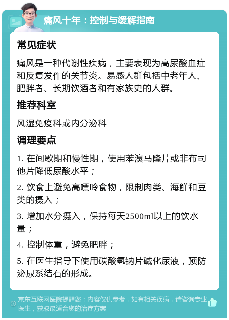 痛风十年：控制与缓解指南 常见症状 痛风是一种代谢性疾病，主要表现为高尿酸血症和反复发作的关节炎。易感人群包括中老年人、肥胖者、长期饮酒者和有家族史的人群。 推荐科室 风湿免疫科或内分泌科 调理要点 1. 在间歇期和慢性期，使用苯溴马隆片或非布司他片降低尿酸水平； 2. 饮食上避免高嘌呤食物，限制肉类、海鲜和豆类的摄入； 3. 增加水分摄入，保持每天2500ml以上的饮水量； 4. 控制体重，避免肥胖； 5. 在医生指导下使用碳酸氢钠片碱化尿液，预防泌尿系结石的形成。