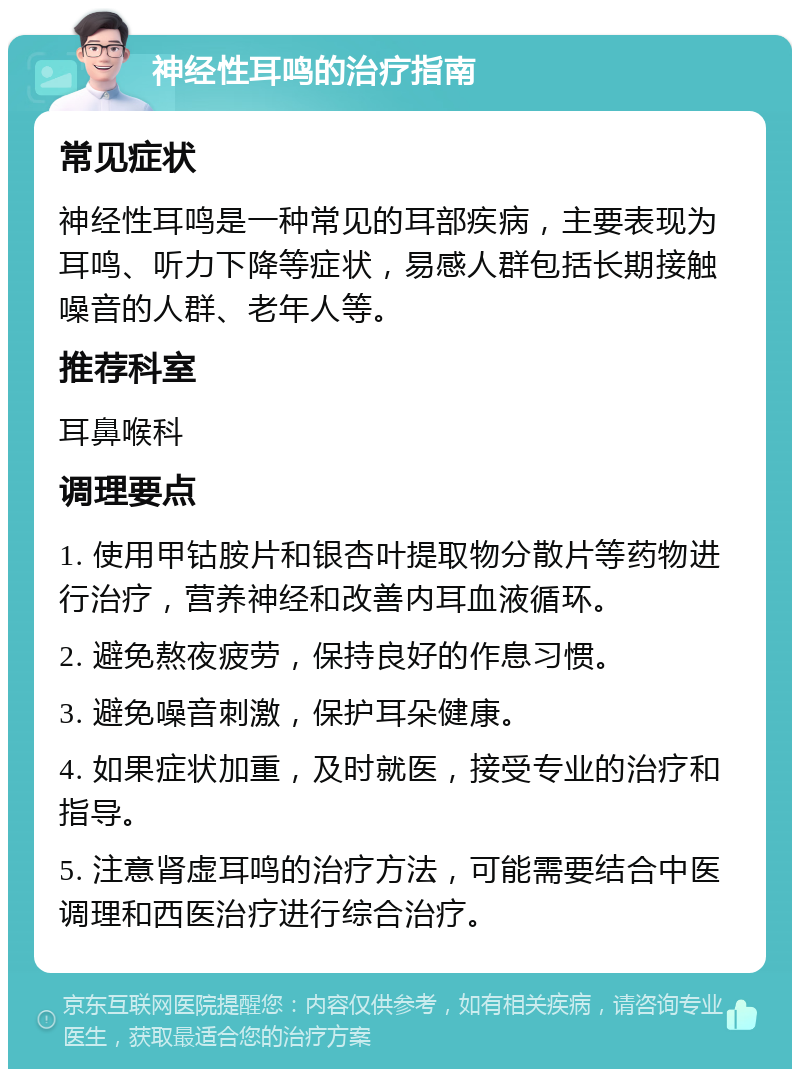 神经性耳鸣的治疗指南 常见症状 神经性耳鸣是一种常见的耳部疾病，主要表现为耳鸣、听力下降等症状，易感人群包括长期接触噪音的人群、老年人等。 推荐科室 耳鼻喉科 调理要点 1. 使用甲钴胺片和银杏叶提取物分散片等药物进行治疗，营养神经和改善内耳血液循环。 2. 避免熬夜疲劳，保持良好的作息习惯。 3. 避免噪音刺激，保护耳朵健康。 4. 如果症状加重，及时就医，接受专业的治疗和指导。 5. 注意肾虚耳鸣的治疗方法，可能需要结合中医调理和西医治疗进行综合治疗。