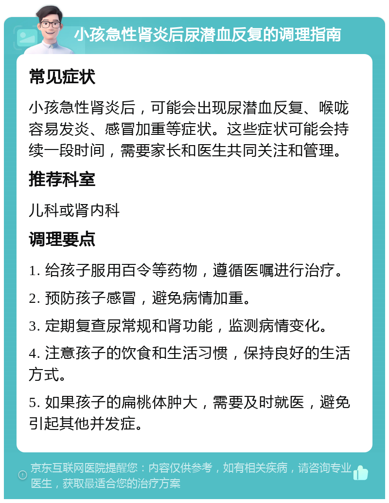 小孩急性肾炎后尿潜血反复的调理指南 常见症状 小孩急性肾炎后，可能会出现尿潜血反复、喉咙容易发炎、感冒加重等症状。这些症状可能会持续一段时间，需要家长和医生共同关注和管理。 推荐科室 儿科或肾内科 调理要点 1. 给孩子服用百令等药物，遵循医嘱进行治疗。 2. 预防孩子感冒，避免病情加重。 3. 定期复查尿常规和肾功能，监测病情变化。 4. 注意孩子的饮食和生活习惯，保持良好的生活方式。 5. 如果孩子的扁桃体肿大，需要及时就医，避免引起其他并发症。