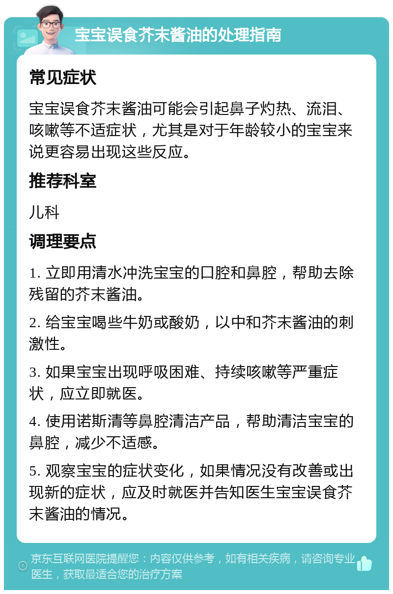 宝宝误食芥末酱油的处理指南 常见症状 宝宝误食芥末酱油可能会引起鼻子灼热、流泪、咳嗽等不适症状，尤其是对于年龄较小的宝宝来说更容易出现这些反应。 推荐科室 儿科 调理要点 1. 立即用清水冲洗宝宝的口腔和鼻腔，帮助去除残留的芥末酱油。 2. 给宝宝喝些牛奶或酸奶，以中和芥末酱油的刺激性。 3. 如果宝宝出现呼吸困难、持续咳嗽等严重症状，应立即就医。 4. 使用诺斯清等鼻腔清洁产品，帮助清洁宝宝的鼻腔，减少不适感。 5. 观察宝宝的症状变化，如果情况没有改善或出现新的症状，应及时就医并告知医生宝宝误食芥末酱油的情况。