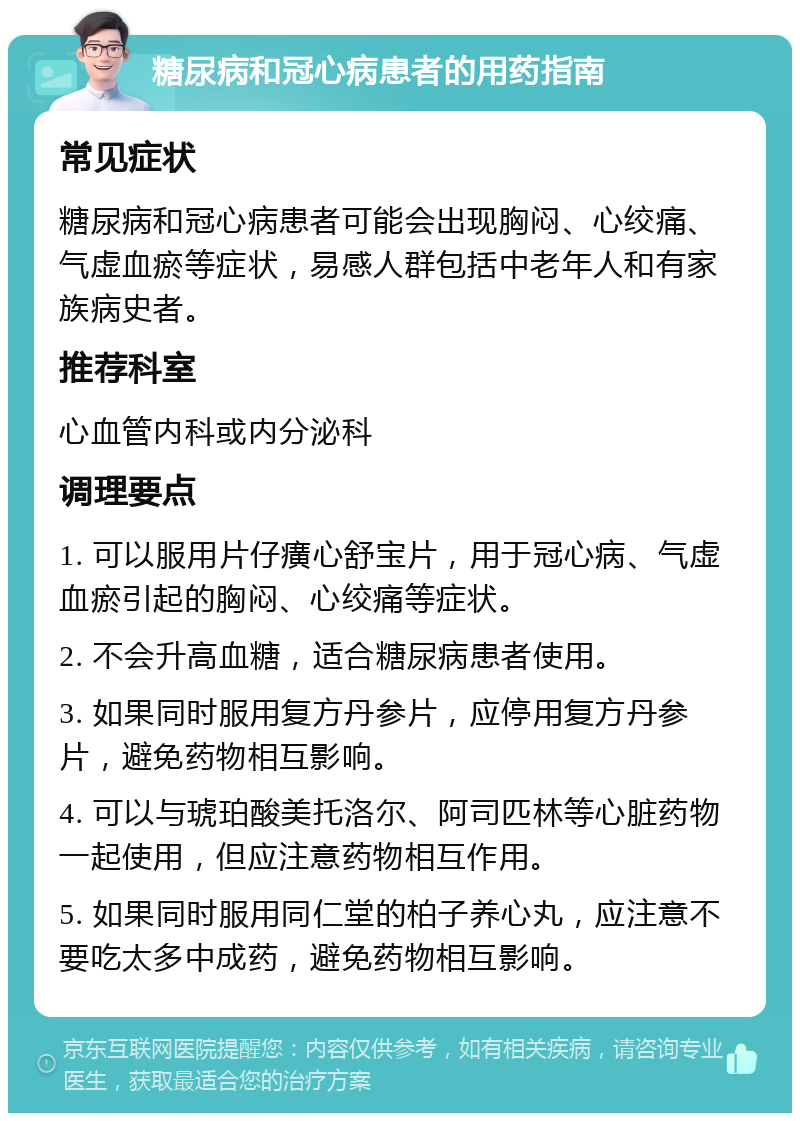 糖尿病和冠心病患者的用药指南 常见症状 糖尿病和冠心病患者可能会出现胸闷、心绞痛、气虚血瘀等症状，易感人群包括中老年人和有家族病史者。 推荐科室 心血管内科或内分泌科 调理要点 1. 可以服用片仔癀心舒宝片，用于冠心病、气虚血瘀引起的胸闷、心绞痛等症状。 2. 不会升高血糖，适合糖尿病患者使用。 3. 如果同时服用复方丹参片，应停用复方丹参片，避免药物相互影响。 4. 可以与琥珀酸美托洛尔、阿司匹林等心脏药物一起使用，但应注意药物相互作用。 5. 如果同时服用同仁堂的柏子养心丸，应注意不要吃太多中成药，避免药物相互影响。