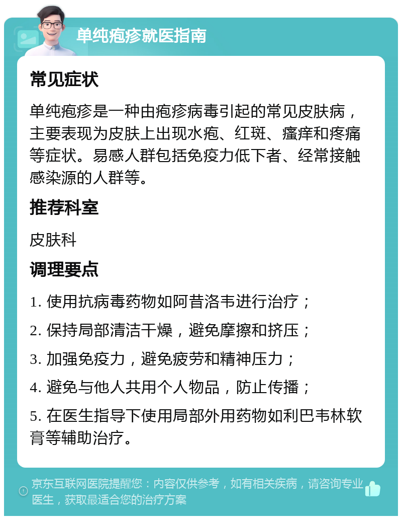 单纯疱疹就医指南 常见症状 单纯疱疹是一种由疱疹病毒引起的常见皮肤病，主要表现为皮肤上出现水疱、红斑、瘙痒和疼痛等症状。易感人群包括免疫力低下者、经常接触感染源的人群等。 推荐科室 皮肤科 调理要点 1. 使用抗病毒药物如阿昔洛韦进行治疗； 2. 保持局部清洁干燥，避免摩擦和挤压； 3. 加强免疫力，避免疲劳和精神压力； 4. 避免与他人共用个人物品，防止传播； 5. 在医生指导下使用局部外用药物如利巴韦林软膏等辅助治疗。