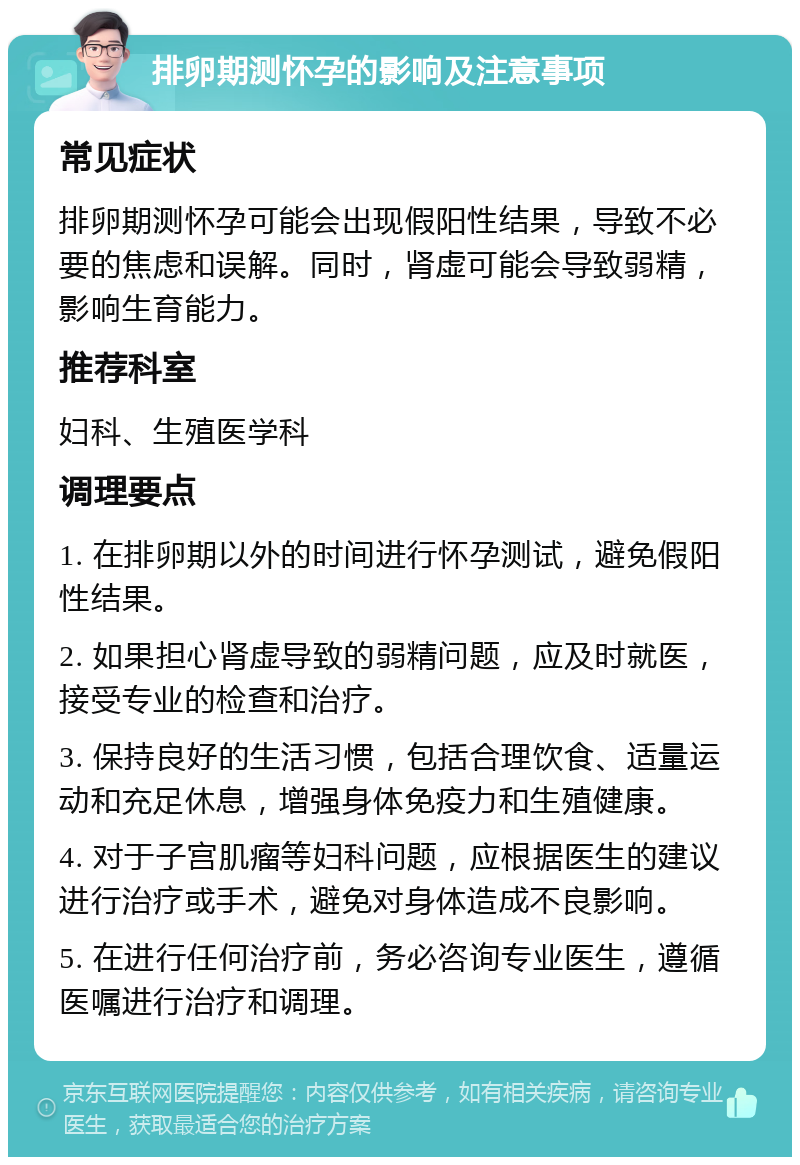 排卵期测怀孕的影响及注意事项 常见症状 排卵期测怀孕可能会出现假阳性结果，导致不必要的焦虑和误解。同时，肾虚可能会导致弱精，影响生育能力。 推荐科室 妇科、生殖医学科 调理要点 1. 在排卵期以外的时间进行怀孕测试，避免假阳性结果。 2. 如果担心肾虚导致的弱精问题，应及时就医，接受专业的检查和治疗。 3. 保持良好的生活习惯，包括合理饮食、适量运动和充足休息，增强身体免疫力和生殖健康。 4. 对于子宫肌瘤等妇科问题，应根据医生的建议进行治疗或手术，避免对身体造成不良影响。 5. 在进行任何治疗前，务必咨询专业医生，遵循医嘱进行治疗和调理。