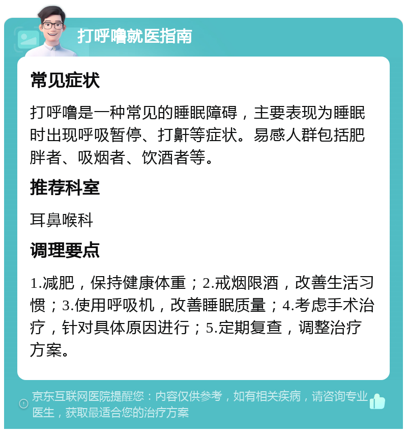 打呼噜就医指南 常见症状 打呼噜是一种常见的睡眠障碍，主要表现为睡眠时出现呼吸暂停、打鼾等症状。易感人群包括肥胖者、吸烟者、饮酒者等。 推荐科室 耳鼻喉科 调理要点 1.减肥，保持健康体重；2.戒烟限酒，改善生活习惯；3.使用呼吸机，改善睡眠质量；4.考虑手术治疗，针对具体原因进行；5.定期复查，调整治疗方案。