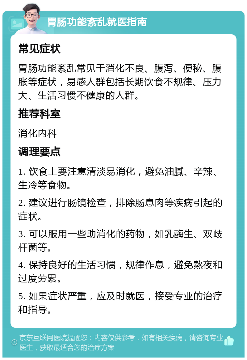 胃肠功能紊乱就医指南 常见症状 胃肠功能紊乱常见于消化不良、腹泻、便秘、腹胀等症状，易感人群包括长期饮食不规律、压力大、生活习惯不健康的人群。 推荐科室 消化内科 调理要点 1. 饮食上要注意清淡易消化，避免油腻、辛辣、生冷等食物。 2. 建议进行肠镜检查，排除肠息肉等疾病引起的症状。 3. 可以服用一些助消化的药物，如乳酶生、双歧杆菌等。 4. 保持良好的生活习惯，规律作息，避免熬夜和过度劳累。 5. 如果症状严重，应及时就医，接受专业的治疗和指导。