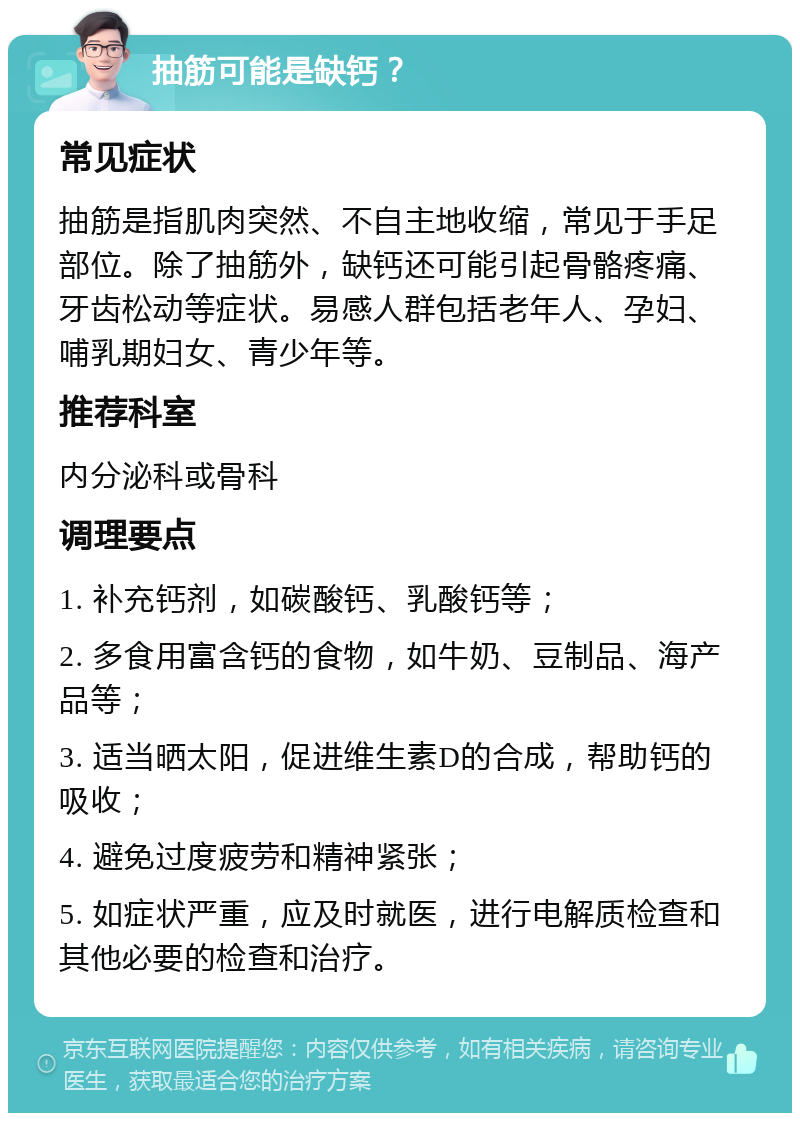 抽筋可能是缺钙？ 常见症状 抽筋是指肌肉突然、不自主地收缩，常见于手足部位。除了抽筋外，缺钙还可能引起骨骼疼痛、牙齿松动等症状。易感人群包括老年人、孕妇、哺乳期妇女、青少年等。 推荐科室 内分泌科或骨科 调理要点 1. 补充钙剂，如碳酸钙、乳酸钙等； 2. 多食用富含钙的食物，如牛奶、豆制品、海产品等； 3. 适当晒太阳，促进维生素D的合成，帮助钙的吸收； 4. 避免过度疲劳和精神紧张； 5. 如症状严重，应及时就医，进行电解质检查和其他必要的检查和治疗。