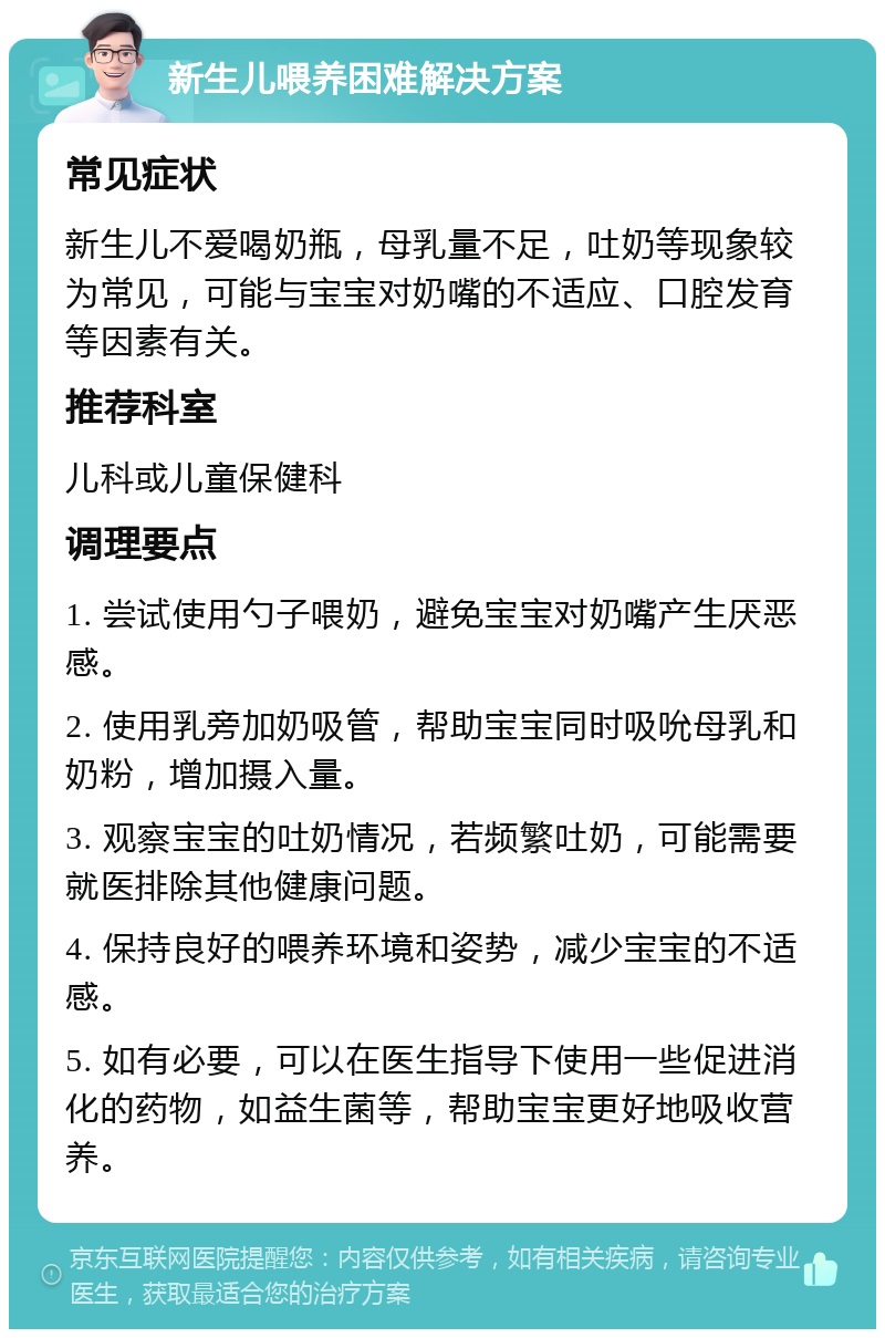 新生儿喂养困难解决方案 常见症状 新生儿不爱喝奶瓶，母乳量不足，吐奶等现象较为常见，可能与宝宝对奶嘴的不适应、口腔发育等因素有关。 推荐科室 儿科或儿童保健科 调理要点 1. 尝试使用勺子喂奶，避免宝宝对奶嘴产生厌恶感。 2. 使用乳旁加奶吸管，帮助宝宝同时吸吮母乳和奶粉，增加摄入量。 3. 观察宝宝的吐奶情况，若频繁吐奶，可能需要就医排除其他健康问题。 4. 保持良好的喂养环境和姿势，减少宝宝的不适感。 5. 如有必要，可以在医生指导下使用一些促进消化的药物，如益生菌等，帮助宝宝更好地吸收营养。