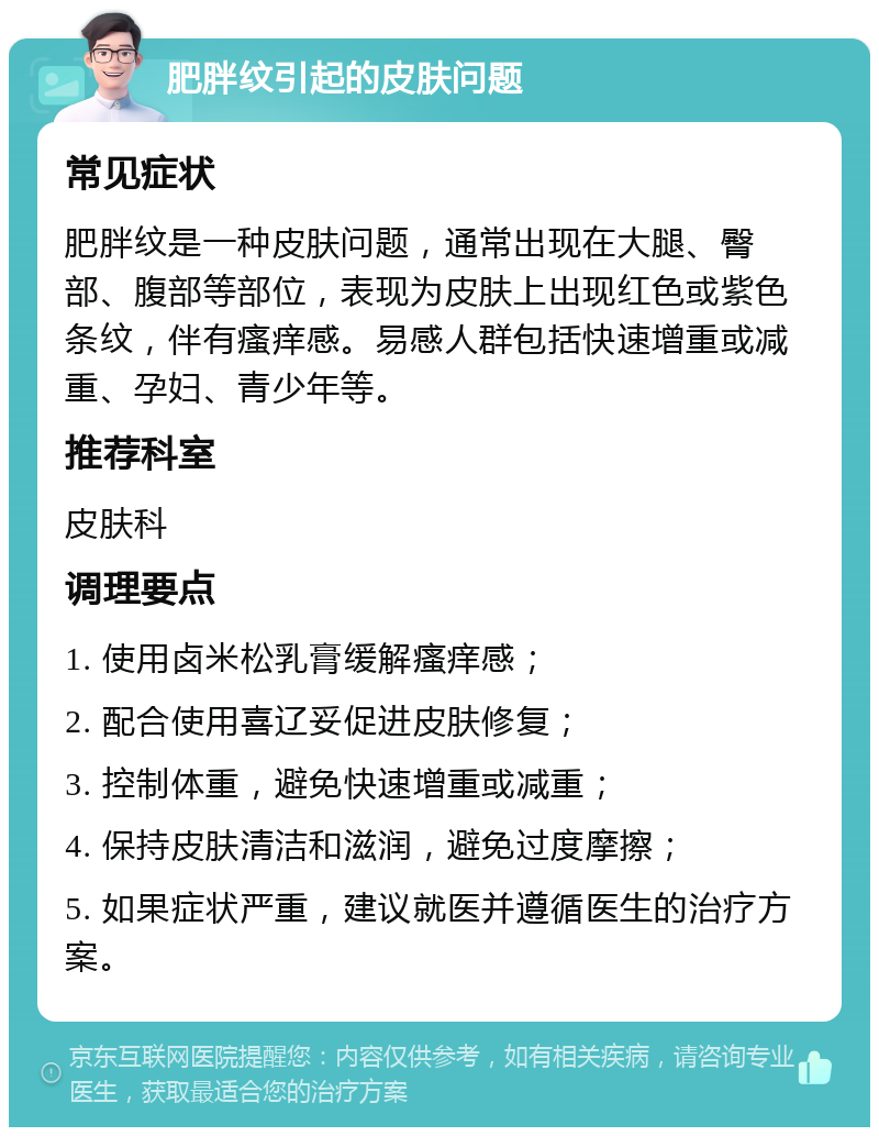 肥胖纹引起的皮肤问题 常见症状 肥胖纹是一种皮肤问题，通常出现在大腿、臀部、腹部等部位，表现为皮肤上出现红色或紫色条纹，伴有瘙痒感。易感人群包括快速增重或减重、孕妇、青少年等。 推荐科室 皮肤科 调理要点 1. 使用卤米松乳膏缓解瘙痒感； 2. 配合使用喜辽妥促进皮肤修复； 3. 控制体重，避免快速增重或减重； 4. 保持皮肤清洁和滋润，避免过度摩擦； 5. 如果症状严重，建议就医并遵循医生的治疗方案。