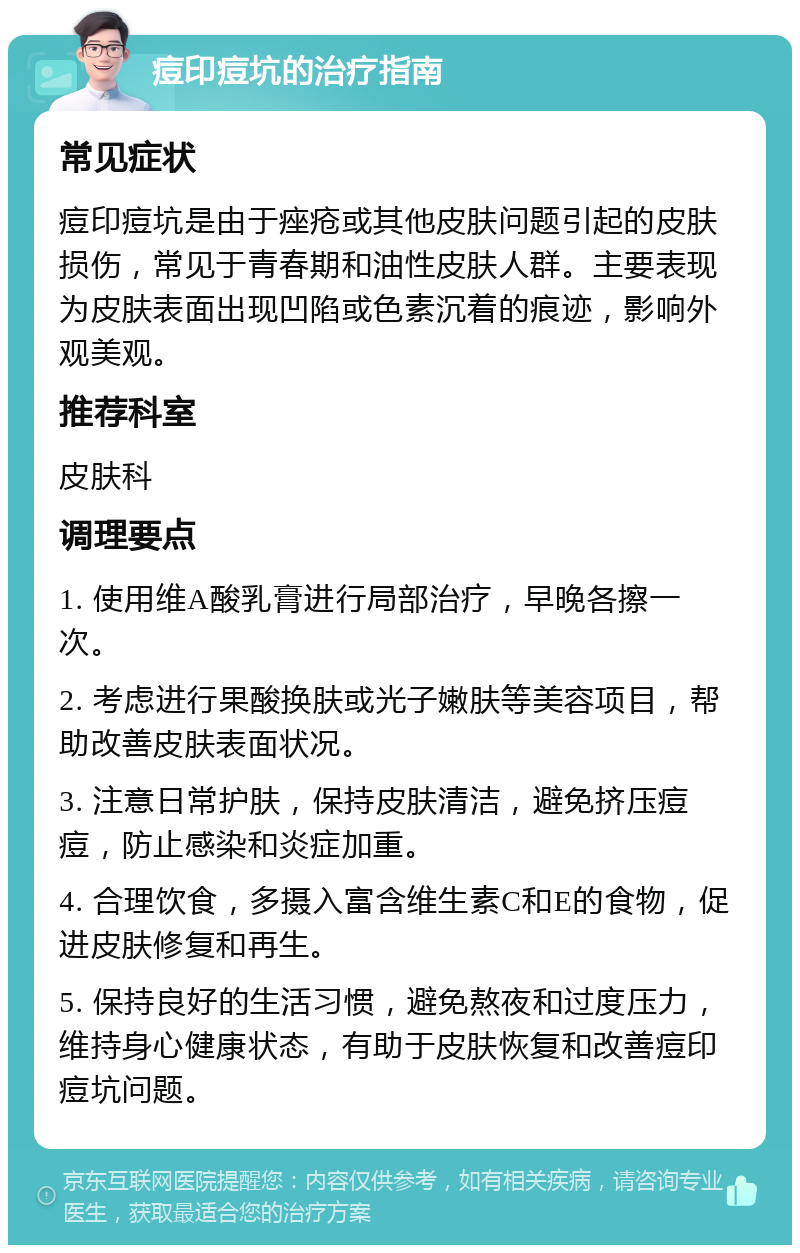 痘印痘坑的治疗指南 常见症状 痘印痘坑是由于痤疮或其他皮肤问题引起的皮肤损伤，常见于青春期和油性皮肤人群。主要表现为皮肤表面出现凹陷或色素沉着的痕迹，影响外观美观。 推荐科室 皮肤科 调理要点 1. 使用维A酸乳膏进行局部治疗，早晚各擦一次。 2. 考虑进行果酸换肤或光子嫩肤等美容项目，帮助改善皮肤表面状况。 3. 注意日常护肤，保持皮肤清洁，避免挤压痘痘，防止感染和炎症加重。 4. 合理饮食，多摄入富含维生素C和E的食物，促进皮肤修复和再生。 5. 保持良好的生活习惯，避免熬夜和过度压力，维持身心健康状态，有助于皮肤恢复和改善痘印痘坑问题。