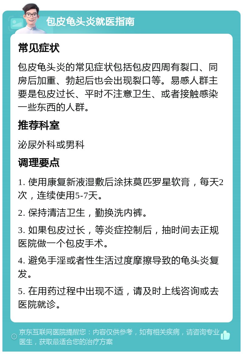 包皮龟头炎就医指南 常见症状 包皮龟头炎的常见症状包括包皮四周有裂口、同房后加重、勃起后也会出现裂口等。易感人群主要是包皮过长、平时不注意卫生、或者接触感染一些东西的人群。 推荐科室 泌尿外科或男科 调理要点 1. 使用康复新液湿敷后涂抹莫匹罗星软膏，每天2次，连续使用5-7天。 2. 保持清洁卫生，勤换洗内裤。 3. 如果包皮过长，等炎症控制后，抽时间去正规医院做一个包皮手术。 4. 避免手淫或者性生活过度摩擦导致的龟头炎复发。 5. 在用药过程中出现不适，请及时上线咨询或去医院就诊。