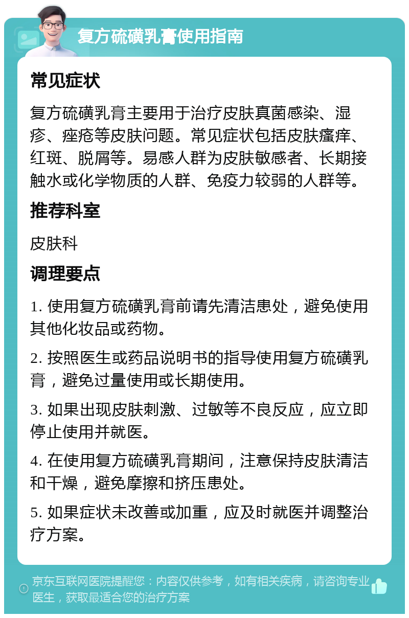 复方硫磺乳膏使用指南 常见症状 复方硫磺乳膏主要用于治疗皮肤真菌感染、湿疹、痤疮等皮肤问题。常见症状包括皮肤瘙痒、红斑、脱屑等。易感人群为皮肤敏感者、长期接触水或化学物质的人群、免疫力较弱的人群等。 推荐科室 皮肤科 调理要点 1. 使用复方硫磺乳膏前请先清洁患处，避免使用其他化妆品或药物。 2. 按照医生或药品说明书的指导使用复方硫磺乳膏，避免过量使用或长期使用。 3. 如果出现皮肤刺激、过敏等不良反应，应立即停止使用并就医。 4. 在使用复方硫磺乳膏期间，注意保持皮肤清洁和干燥，避免摩擦和挤压患处。 5. 如果症状未改善或加重，应及时就医并调整治疗方案。