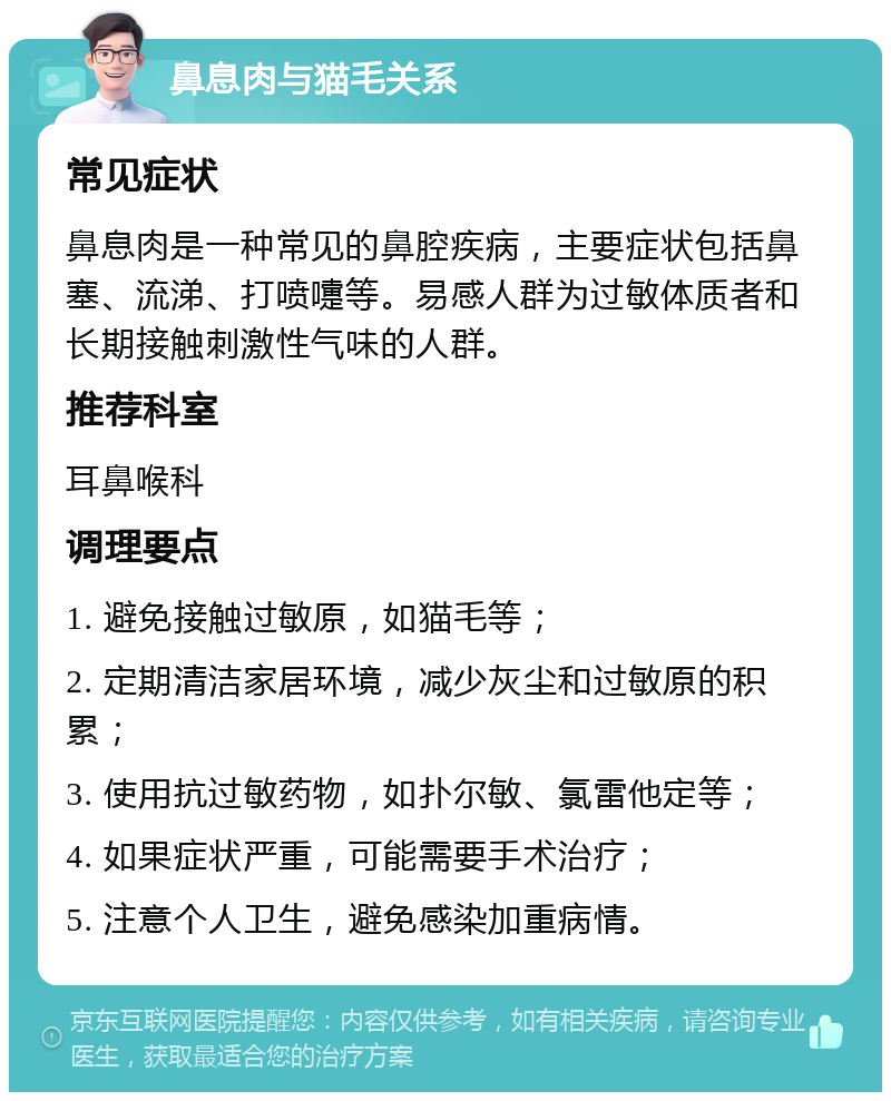 鼻息肉与猫毛关系 常见症状 鼻息肉是一种常见的鼻腔疾病，主要症状包括鼻塞、流涕、打喷嚏等。易感人群为过敏体质者和长期接触刺激性气味的人群。 推荐科室 耳鼻喉科 调理要点 1. 避免接触过敏原，如猫毛等； 2. 定期清洁家居环境，减少灰尘和过敏原的积累； 3. 使用抗过敏药物，如扑尔敏、氯雷他定等； 4. 如果症状严重，可能需要手术治疗； 5. 注意个人卫生，避免感染加重病情。