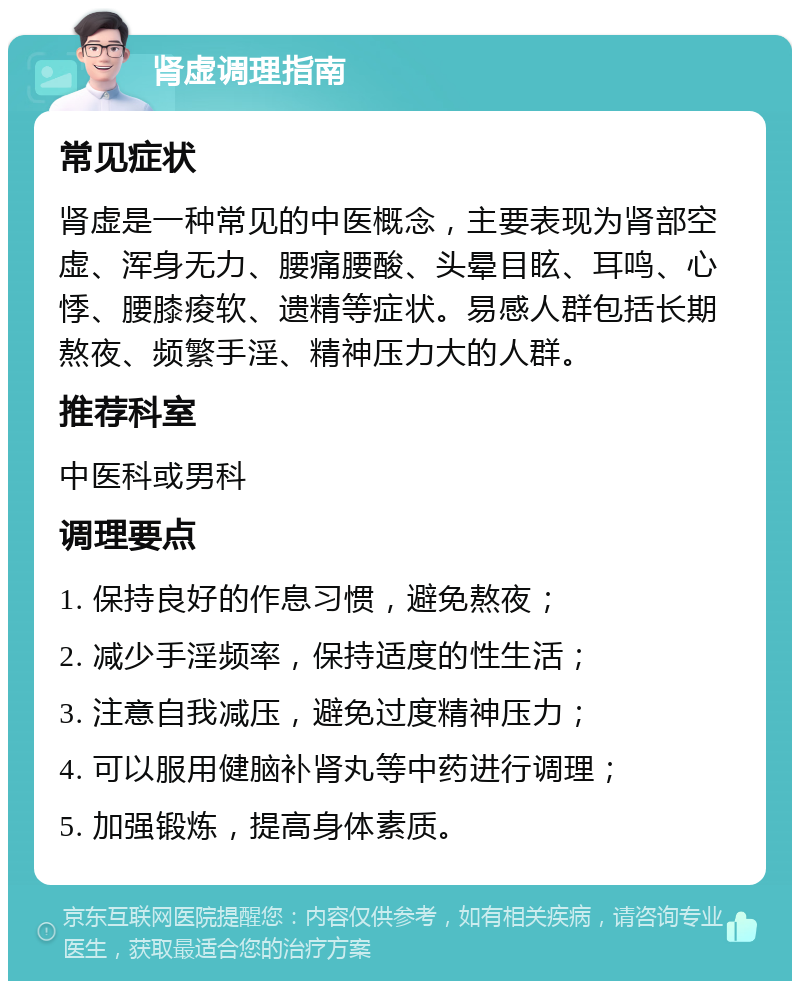 肾虚调理指南 常见症状 肾虚是一种常见的中医概念，主要表现为肾部空虚、浑身无力、腰痛腰酸、头晕目眩、耳鸣、心悸、腰膝痠软、遗精等症状。易感人群包括长期熬夜、频繁手淫、精神压力大的人群。 推荐科室 中医科或男科 调理要点 1. 保持良好的作息习惯，避免熬夜； 2. 减少手淫频率，保持适度的性生活； 3. 注意自我减压，避免过度精神压力； 4. 可以服用健脑补肾丸等中药进行调理； 5. 加强锻炼，提高身体素质。