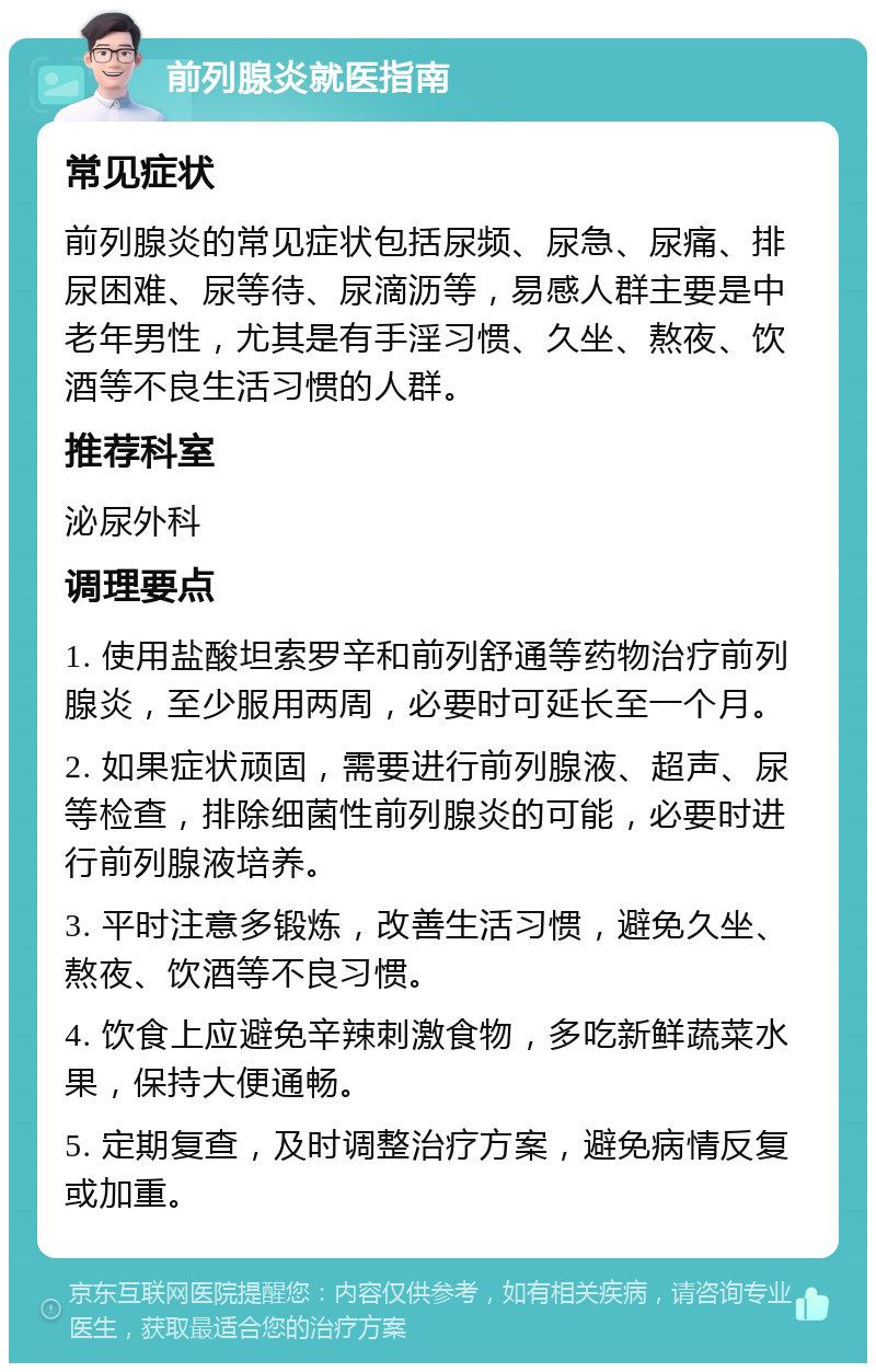 前列腺炎就医指南 常见症状 前列腺炎的常见症状包括尿频、尿急、尿痛、排尿困难、尿等待、尿滴沥等，易感人群主要是中老年男性，尤其是有手淫习惯、久坐、熬夜、饮酒等不良生活习惯的人群。 推荐科室 泌尿外科 调理要点 1. 使用盐酸坦索罗辛和前列舒通等药物治疗前列腺炎，至少服用两周，必要时可延长至一个月。 2. 如果症状顽固，需要进行前列腺液、超声、尿等检查，排除细菌性前列腺炎的可能，必要时进行前列腺液培养。 3. 平时注意多锻炼，改善生活习惯，避免久坐、熬夜、饮酒等不良习惯。 4. 饮食上应避免辛辣刺激食物，多吃新鲜蔬菜水果，保持大便通畅。 5. 定期复查，及时调整治疗方案，避免病情反复或加重。