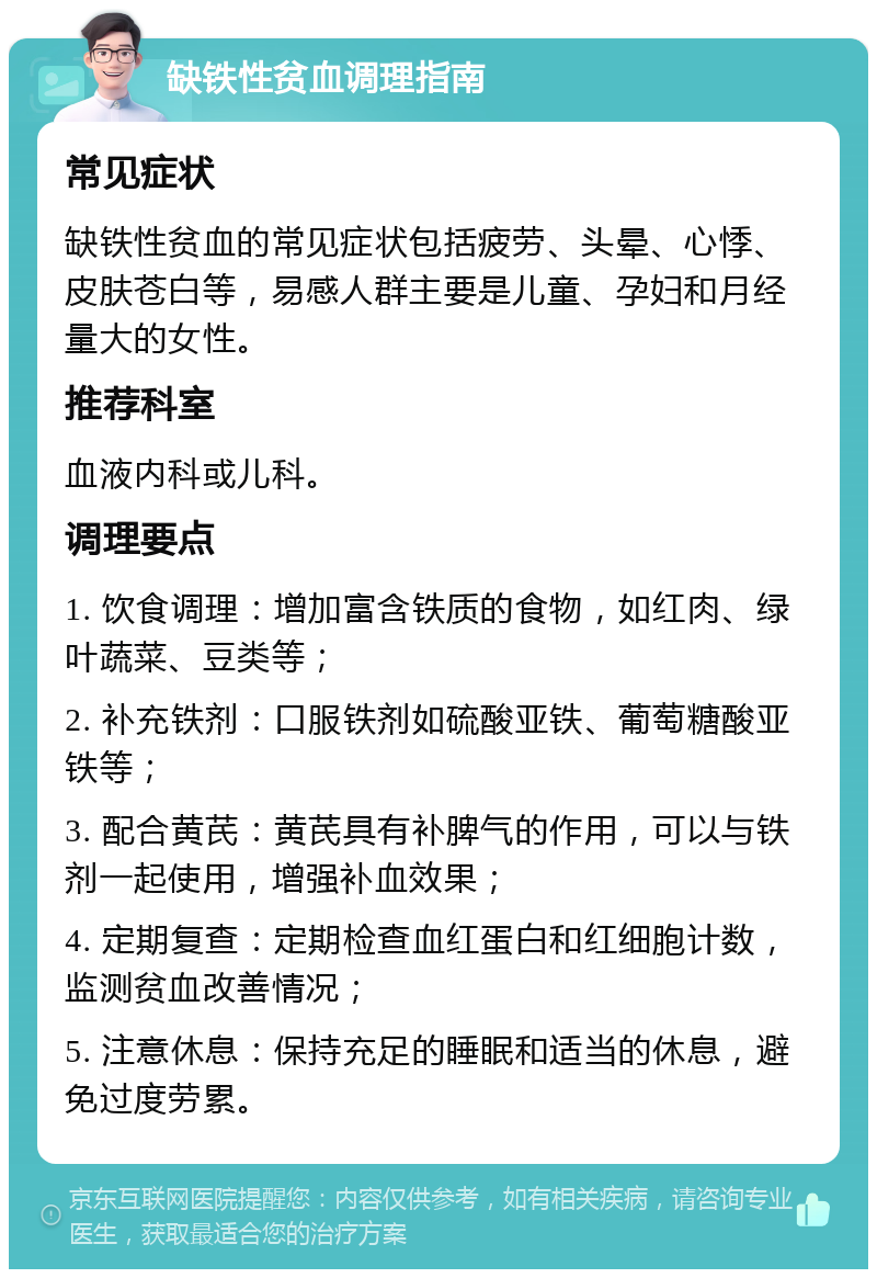 缺铁性贫血调理指南 常见症状 缺铁性贫血的常见症状包括疲劳、头晕、心悸、皮肤苍白等，易感人群主要是儿童、孕妇和月经量大的女性。 推荐科室 血液内科或儿科。 调理要点 1. 饮食调理：增加富含铁质的食物，如红肉、绿叶蔬菜、豆类等； 2. 补充铁剂：口服铁剂如硫酸亚铁、葡萄糖酸亚铁等； 3. 配合黄芪：黄芪具有补脾气的作用，可以与铁剂一起使用，增强补血效果； 4. 定期复查：定期检查血红蛋白和红细胞计数，监测贫血改善情况； 5. 注意休息：保持充足的睡眠和适当的休息，避免过度劳累。