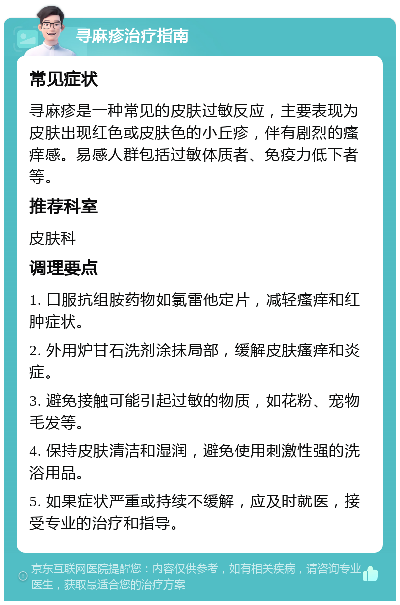 寻麻疹治疗指南 常见症状 寻麻疹是一种常见的皮肤过敏反应，主要表现为皮肤出现红色或皮肤色的小丘疹，伴有剧烈的瘙痒感。易感人群包括过敏体质者、免疫力低下者等。 推荐科室 皮肤科 调理要点 1. 口服抗组胺药物如氯雷他定片，减轻瘙痒和红肿症状。 2. 外用炉甘石洗剂涂抹局部，缓解皮肤瘙痒和炎症。 3. 避免接触可能引起过敏的物质，如花粉、宠物毛发等。 4. 保持皮肤清洁和湿润，避免使用刺激性强的洗浴用品。 5. 如果症状严重或持续不缓解，应及时就医，接受专业的治疗和指导。