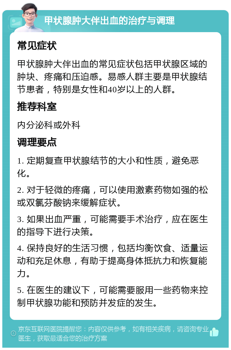 甲状腺肿大伴出血的治疗与调理 常见症状 甲状腺肿大伴出血的常见症状包括甲状腺区域的肿块、疼痛和压迫感。易感人群主要是甲状腺结节患者，特别是女性和40岁以上的人群。 推荐科室 内分泌科或外科 调理要点 1. 定期复查甲状腺结节的大小和性质，避免恶化。 2. 对于轻微的疼痛，可以使用激素药物如强的松或双氯芬酸钠来缓解症状。 3. 如果出血严重，可能需要手术治疗，应在医生的指导下进行决策。 4. 保持良好的生活习惯，包括均衡饮食、适量运动和充足休息，有助于提高身体抵抗力和恢复能力。 5. 在医生的建议下，可能需要服用一些药物来控制甲状腺功能和预防并发症的发生。