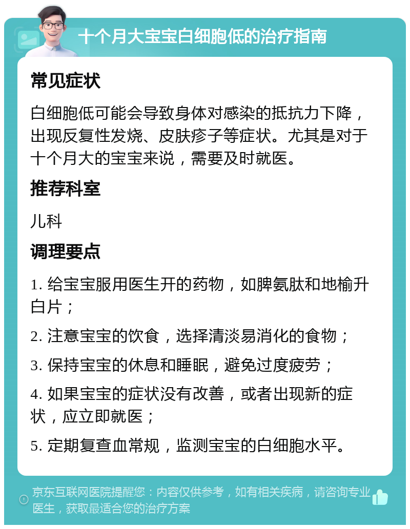 十个月大宝宝白细胞低的治疗指南 常见症状 白细胞低可能会导致身体对感染的抵抗力下降，出现反复性发烧、皮肤疹子等症状。尤其是对于十个月大的宝宝来说，需要及时就医。 推荐科室 儿科 调理要点 1. 给宝宝服用医生开的药物，如脾氨肽和地榆升白片； 2. 注意宝宝的饮食，选择清淡易消化的食物； 3. 保持宝宝的休息和睡眠，避免过度疲劳； 4. 如果宝宝的症状没有改善，或者出现新的症状，应立即就医； 5. 定期复查血常规，监测宝宝的白细胞水平。