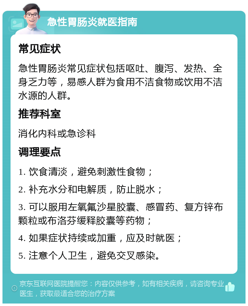 急性胃肠炎就医指南 常见症状 急性胃肠炎常见症状包括呕吐、腹泻、发热、全身乏力等，易感人群为食用不洁食物或饮用不洁水源的人群。 推荐科室 消化内科或急诊科 调理要点 1. 饮食清淡，避免刺激性食物； 2. 补充水分和电解质，防止脱水； 3. 可以服用左氧氟沙星胶囊、感冒药、复方锌布颗粒或布洛芬缓释胶囊等药物； 4. 如果症状持续或加重，应及时就医； 5. 注意个人卫生，避免交叉感染。