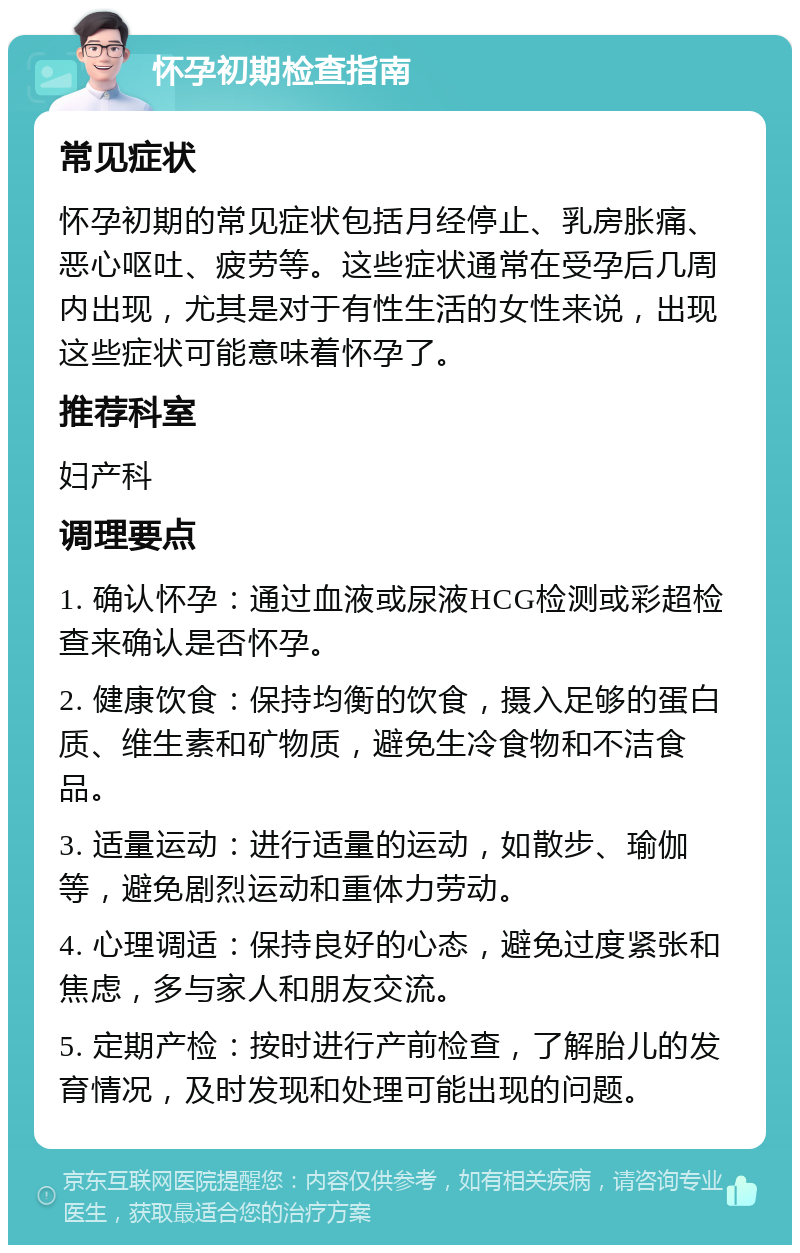 怀孕初期检查指南 常见症状 怀孕初期的常见症状包括月经停止、乳房胀痛、恶心呕吐、疲劳等。这些症状通常在受孕后几周内出现，尤其是对于有性生活的女性来说，出现这些症状可能意味着怀孕了。 推荐科室 妇产科 调理要点 1. 确认怀孕：通过血液或尿液HCG检测或彩超检查来确认是否怀孕。 2. 健康饮食：保持均衡的饮食，摄入足够的蛋白质、维生素和矿物质，避免生冷食物和不洁食品。 3. 适量运动：进行适量的运动，如散步、瑜伽等，避免剧烈运动和重体力劳动。 4. 心理调适：保持良好的心态，避免过度紧张和焦虑，多与家人和朋友交流。 5. 定期产检：按时进行产前检查，了解胎儿的发育情况，及时发现和处理可能出现的问题。