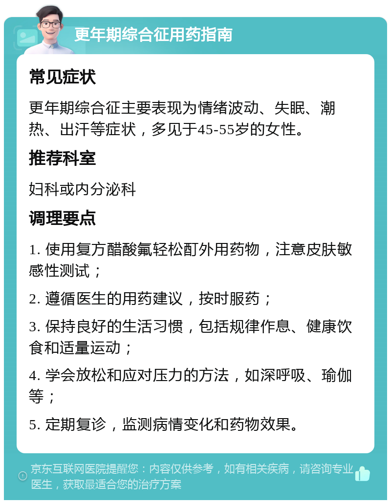 更年期综合征用药指南 常见症状 更年期综合征主要表现为情绪波动、失眠、潮热、出汗等症状，多见于45-55岁的女性。 推荐科室 妇科或内分泌科 调理要点 1. 使用复方醋酸氟轻松酊外用药物，注意皮肤敏感性测试； 2. 遵循医生的用药建议，按时服药； 3. 保持良好的生活习惯，包括规律作息、健康饮食和适量运动； 4. 学会放松和应对压力的方法，如深呼吸、瑜伽等； 5. 定期复诊，监测病情变化和药物效果。