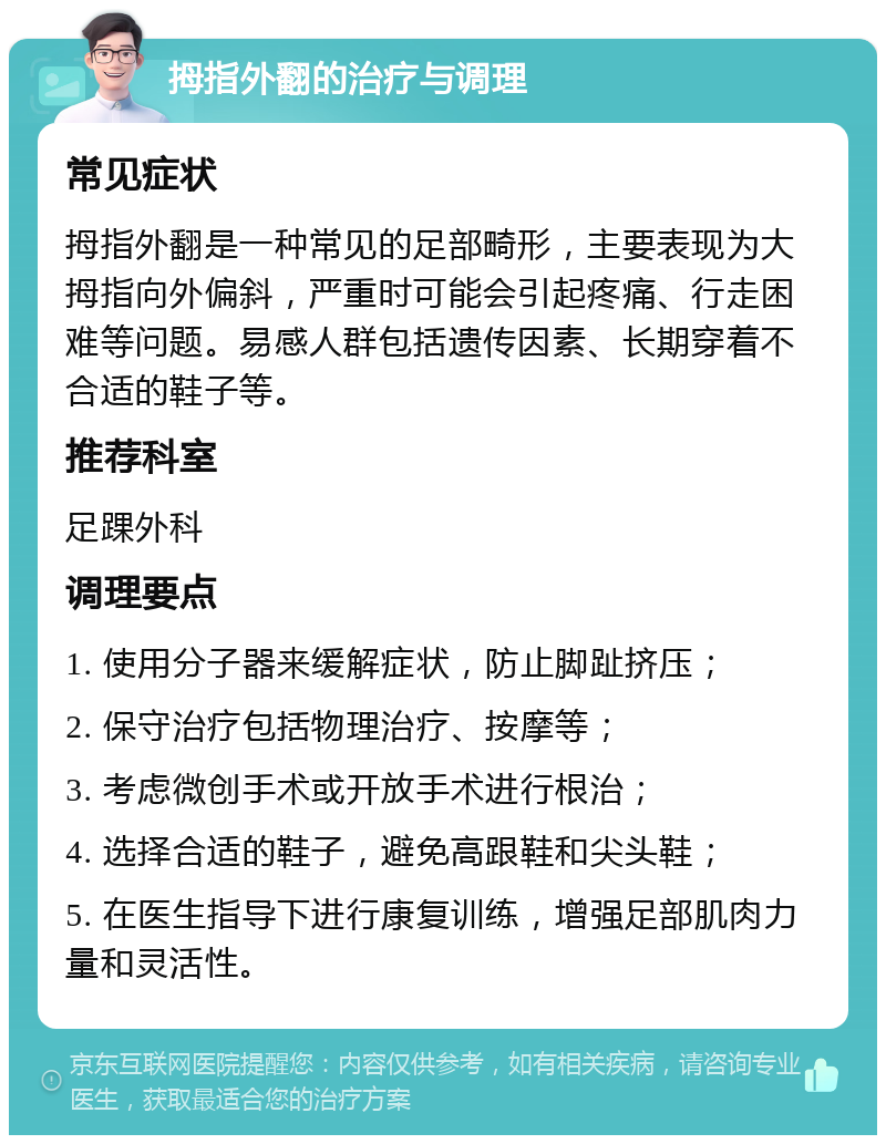 拇指外翻的治疗与调理 常见症状 拇指外翻是一种常见的足部畸形，主要表现为大拇指向外偏斜，严重时可能会引起疼痛、行走困难等问题。易感人群包括遗传因素、长期穿着不合适的鞋子等。 推荐科室 足踝外科 调理要点 1. 使用分子器来缓解症状，防止脚趾挤压； 2. 保守治疗包括物理治疗、按摩等； 3. 考虑微创手术或开放手术进行根治； 4. 选择合适的鞋子，避免高跟鞋和尖头鞋； 5. 在医生指导下进行康复训练，增强足部肌肉力量和灵活性。