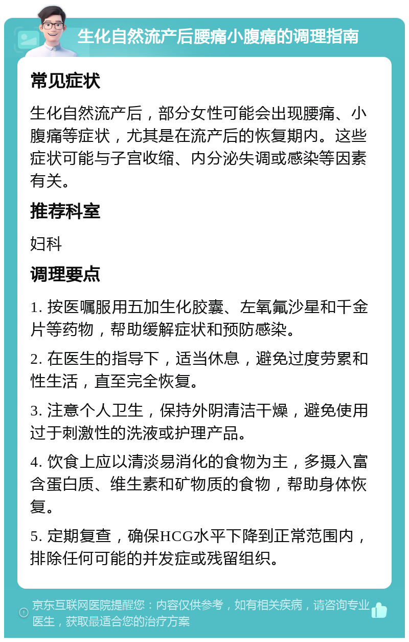 生化自然流产后腰痛小腹痛的调理指南 常见症状 生化自然流产后，部分女性可能会出现腰痛、小腹痛等症状，尤其是在流产后的恢复期内。这些症状可能与子宫收缩、内分泌失调或感染等因素有关。 推荐科室 妇科 调理要点 1. 按医嘱服用五加生化胶囊、左氧氟沙星和千金片等药物，帮助缓解症状和预防感染。 2. 在医生的指导下，适当休息，避免过度劳累和性生活，直至完全恢复。 3. 注意个人卫生，保持外阴清洁干燥，避免使用过于刺激性的洗液或护理产品。 4. 饮食上应以清淡易消化的食物为主，多摄入富含蛋白质、维生素和矿物质的食物，帮助身体恢复。 5. 定期复查，确保HCG水平下降到正常范围内，排除任何可能的并发症或残留组织。