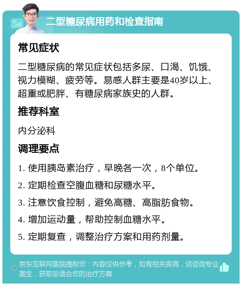 二型糖尿病用药和检查指南 常见症状 二型糖尿病的常见症状包括多尿、口渴、饥饿、视力模糊、疲劳等。易感人群主要是40岁以上、超重或肥胖、有糖尿病家族史的人群。 推荐科室 内分泌科 调理要点 1. 使用胰岛素治疗，早晚各一次，8个单位。 2. 定期检查空腹血糖和尿糖水平。 3. 注意饮食控制，避免高糖、高脂肪食物。 4. 增加运动量，帮助控制血糖水平。 5. 定期复查，调整治疗方案和用药剂量。