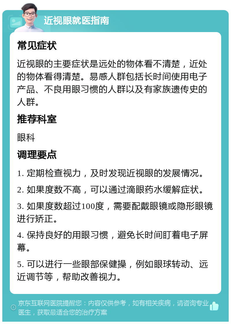 近视眼就医指南 常见症状 近视眼的主要症状是远处的物体看不清楚，近处的物体看得清楚。易感人群包括长时间使用电子产品、不良用眼习惯的人群以及有家族遗传史的人群。 推荐科室 眼科 调理要点 1. 定期检查视力，及时发现近视眼的发展情况。 2. 如果度数不高，可以通过滴眼药水缓解症状。 3. 如果度数超过100度，需要配戴眼镜或隐形眼镜进行矫正。 4. 保持良好的用眼习惯，避免长时间盯着电子屏幕。 5. 可以进行一些眼部保健操，例如眼球转动、远近调节等，帮助改善视力。