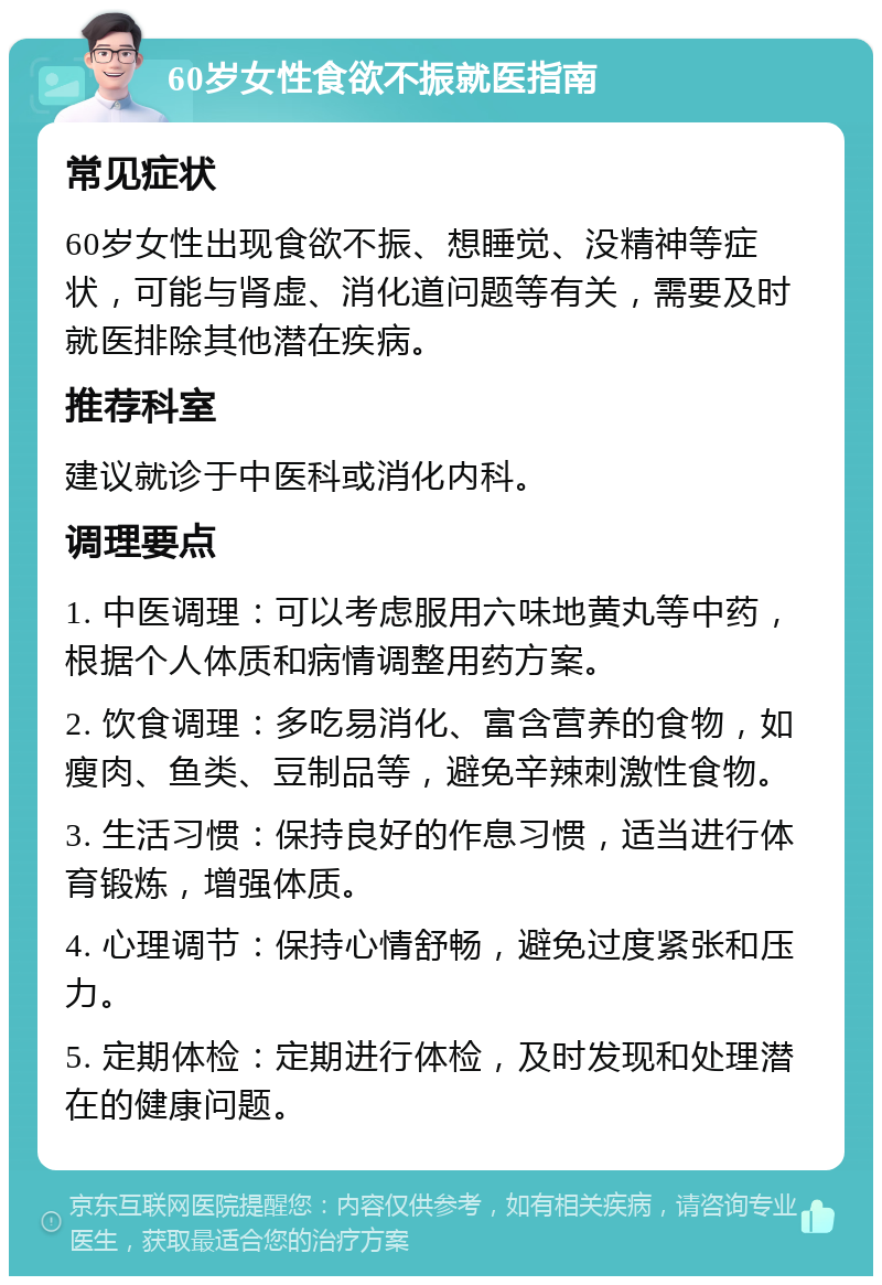 60岁女性食欲不振就医指南 常见症状 60岁女性出现食欲不振、想睡觉、没精神等症状，可能与肾虚、消化道问题等有关，需要及时就医排除其他潜在疾病。 推荐科室 建议就诊于中医科或消化内科。 调理要点 1. 中医调理：可以考虑服用六味地黄丸等中药，根据个人体质和病情调整用药方案。 2. 饮食调理：多吃易消化、富含营养的食物，如瘦肉、鱼类、豆制品等，避免辛辣刺激性食物。 3. 生活习惯：保持良好的作息习惯，适当进行体育锻炼，增强体质。 4. 心理调节：保持心情舒畅，避免过度紧张和压力。 5. 定期体检：定期进行体检，及时发现和处理潜在的健康问题。