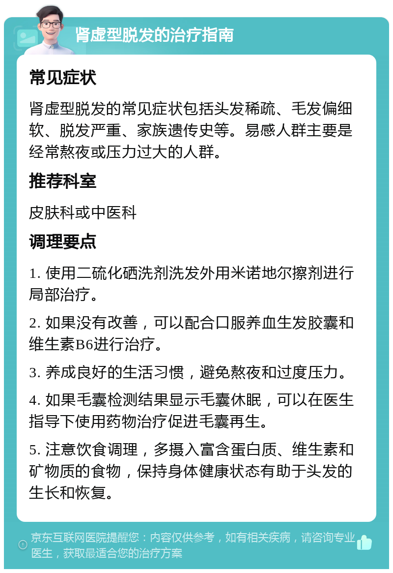 肾虚型脱发的治疗指南 常见症状 肾虚型脱发的常见症状包括头发稀疏、毛发偏细软、脱发严重、家族遗传史等。易感人群主要是经常熬夜或压力过大的人群。 推荐科室 皮肤科或中医科 调理要点 1. 使用二硫化硒洗剂洗发外用米诺地尔擦剂进行局部治疗。 2. 如果没有改善，可以配合口服养血生发胶囊和维生素B6进行治疗。 3. 养成良好的生活习惯，避免熬夜和过度压力。 4. 如果毛囊检测结果显示毛囊休眠，可以在医生指导下使用药物治疗促进毛囊再生。 5. 注意饮食调理，多摄入富含蛋白质、维生素和矿物质的食物，保持身体健康状态有助于头发的生长和恢复。