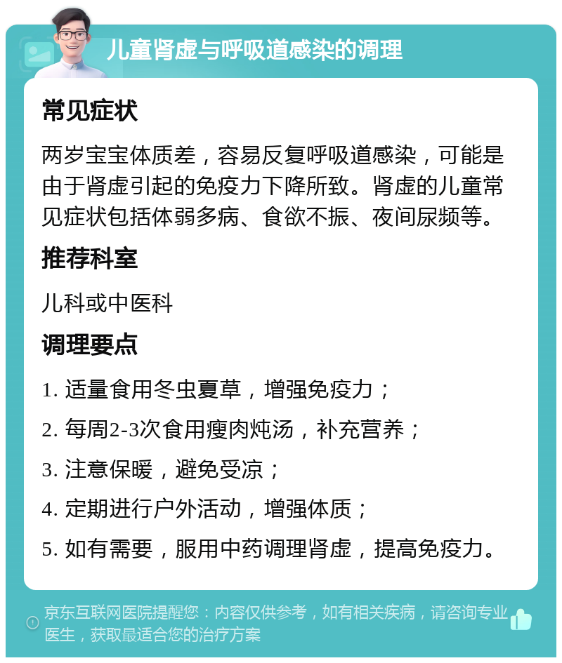 儿童肾虚与呼吸道感染的调理 常见症状 两岁宝宝体质差，容易反复呼吸道感染，可能是由于肾虚引起的免疫力下降所致。肾虚的儿童常见症状包括体弱多病、食欲不振、夜间尿频等。 推荐科室 儿科或中医科 调理要点 1. 适量食用冬虫夏草，增强免疫力； 2. 每周2-3次食用瘦肉炖汤，补充营养； 3. 注意保暖，避免受凉； 4. 定期进行户外活动，增强体质； 5. 如有需要，服用中药调理肾虚，提高免疫力。