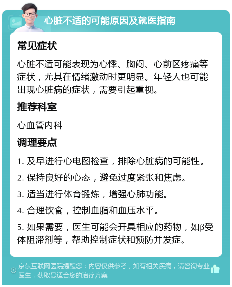 心脏不适的可能原因及就医指南 常见症状 心脏不适可能表现为心悸、胸闷、心前区疼痛等症状，尤其在情绪激动时更明显。年轻人也可能出现心脏病的症状，需要引起重视。 推荐科室 心血管内科 调理要点 1. 及早进行心电图检查，排除心脏病的可能性。 2. 保持良好的心态，避免过度紧张和焦虑。 3. 适当进行体育锻炼，增强心肺功能。 4. 合理饮食，控制血脂和血压水平。 5. 如果需要，医生可能会开具相应的药物，如β受体阻滞剂等，帮助控制症状和预防并发症。