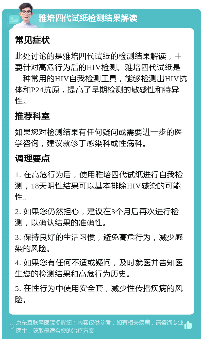 雅培四代试纸检测结果解读 常见症状 此处讨论的是雅培四代试纸的检测结果解读，主要针对高危行为后的HIV检测。雅培四代试纸是一种常用的HIV自我检测工具，能够检测出HIV抗体和P24抗原，提高了早期检测的敏感性和特异性。 推荐科室 如果您对检测结果有任何疑问或需要进一步的医学咨询，建议就诊于感染科或性病科。 调理要点 1. 在高危行为后，使用雅培四代试纸进行自我检测，18天阴性结果可以基本排除HIV感染的可能性。 2. 如果您仍然担心，建议在3个月后再次进行检测，以确认结果的准确性。 3. 保持良好的生活习惯，避免高危行为，减少感染的风险。 4. 如果您有任何不适或疑问，及时就医并告知医生您的检测结果和高危行为历史。 5. 在性行为中使用安全套，减少性传播疾病的风险。