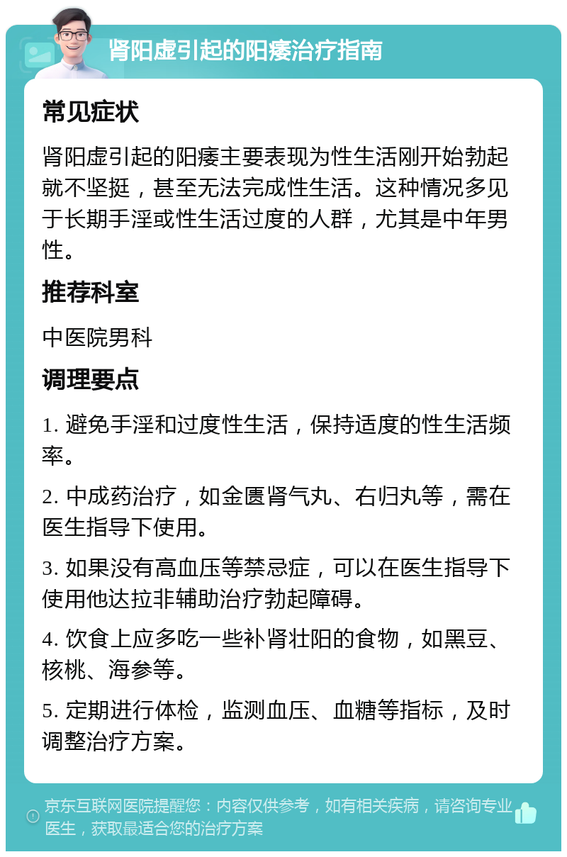 肾阳虚引起的阳痿治疗指南 常见症状 肾阳虚引起的阳痿主要表现为性生活刚开始勃起就不坚挺，甚至无法完成性生活。这种情况多见于长期手淫或性生活过度的人群，尤其是中年男性。 推荐科室 中医院男科 调理要点 1. 避免手淫和过度性生活，保持适度的性生活频率。 2. 中成药治疗，如金匮肾气丸、右归丸等，需在医生指导下使用。 3. 如果没有高血压等禁忌症，可以在医生指导下使用他达拉非辅助治疗勃起障碍。 4. 饮食上应多吃一些补肾壮阳的食物，如黑豆、核桃、海参等。 5. 定期进行体检，监测血压、血糖等指标，及时调整治疗方案。