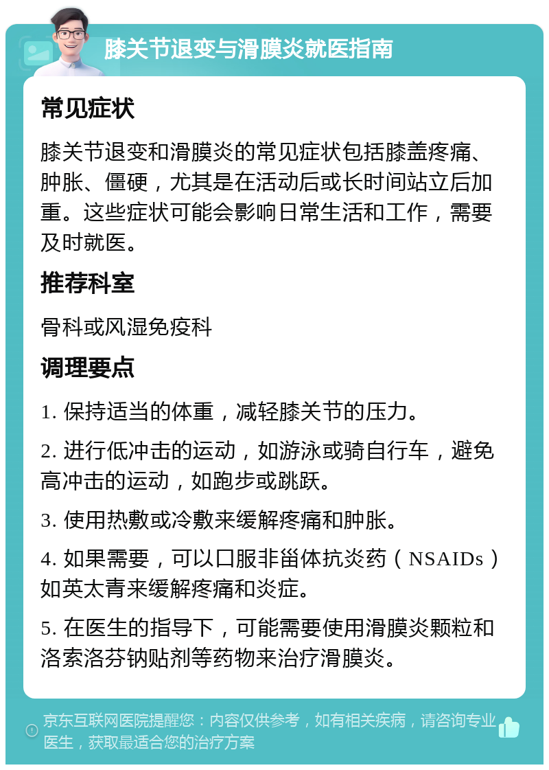 膝关节退变与滑膜炎就医指南 常见症状 膝关节退变和滑膜炎的常见症状包括膝盖疼痛、肿胀、僵硬，尤其是在活动后或长时间站立后加重。这些症状可能会影响日常生活和工作，需要及时就医。 推荐科室 骨科或风湿免疫科 调理要点 1. 保持适当的体重，减轻膝关节的压力。 2. 进行低冲击的运动，如游泳或骑自行车，避免高冲击的运动，如跑步或跳跃。 3. 使用热敷或冷敷来缓解疼痛和肿胀。 4. 如果需要，可以口服非甾体抗炎药（NSAIDs）如英太青来缓解疼痛和炎症。 5. 在医生的指导下，可能需要使用滑膜炎颗粒和洛索洛芬钠贴剂等药物来治疗滑膜炎。