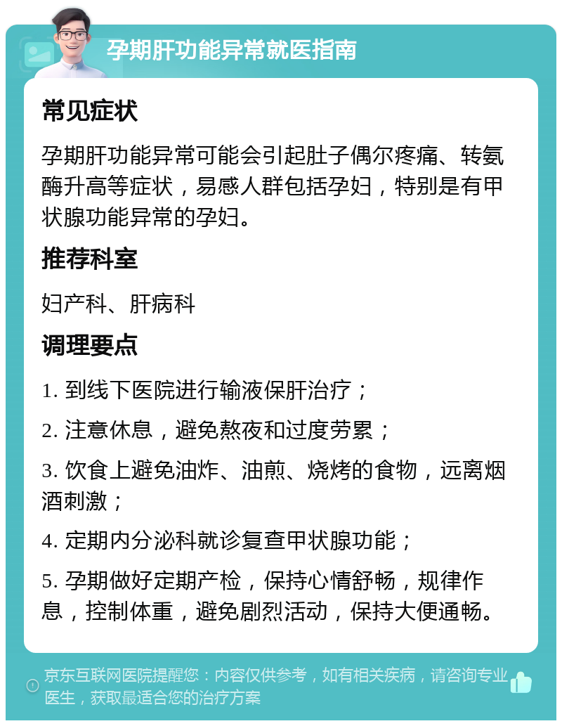 孕期肝功能异常就医指南 常见症状 孕期肝功能异常可能会引起肚子偶尔疼痛、转氨酶升高等症状，易感人群包括孕妇，特别是有甲状腺功能异常的孕妇。 推荐科室 妇产科、肝病科 调理要点 1. 到线下医院进行输液保肝治疗； 2. 注意休息，避免熬夜和过度劳累； 3. 饮食上避免油炸、油煎、烧烤的食物，远离烟酒刺激； 4. 定期内分泌科就诊复查甲状腺功能； 5. 孕期做好定期产检，保持心情舒畅，规律作息，控制体重，避免剧烈活动，保持大便通畅。