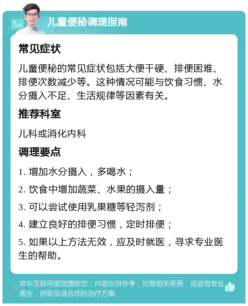 儿童便秘调理指南 常见症状 儿童便秘的常见症状包括大便干硬、排便困难、排便次数减少等。这种情况可能与饮食习惯、水分摄入不足、生活规律等因素有关。 推荐科室 儿科或消化内科 调理要点 1. 增加水分摄入，多喝水； 2. 饮食中增加蔬菜、水果的摄入量； 3. 可以尝试使用乳果糖等轻泻剂； 4. 建立良好的排便习惯，定时排便； 5. 如果以上方法无效，应及时就医，寻求专业医生的帮助。