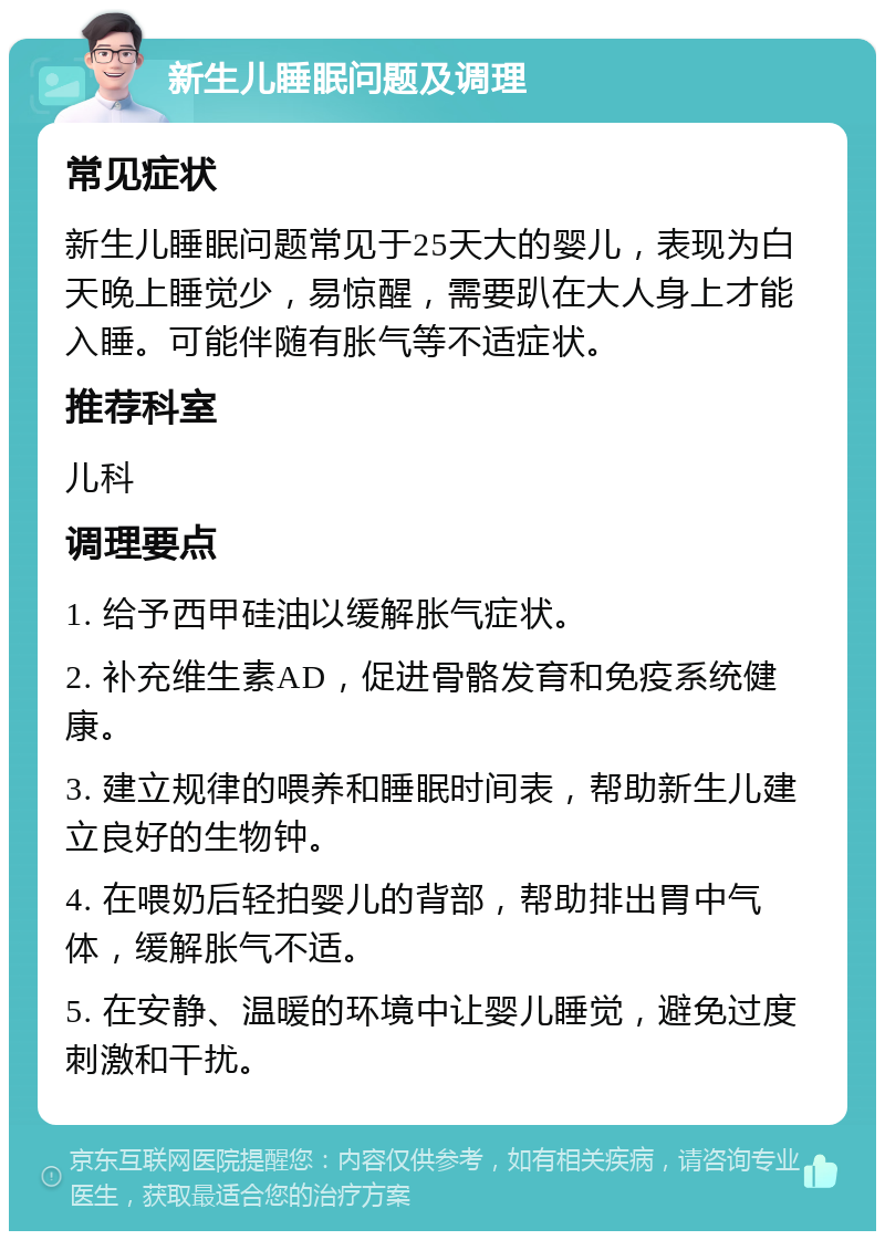 新生儿睡眠问题及调理 常见症状 新生儿睡眠问题常见于25天大的婴儿，表现为白天晚上睡觉少，易惊醒，需要趴在大人身上才能入睡。可能伴随有胀气等不适症状。 推荐科室 儿科 调理要点 1. 给予西甲硅油以缓解胀气症状。 2. 补充维生素AD，促进骨骼发育和免疫系统健康。 3. 建立规律的喂养和睡眠时间表，帮助新生儿建立良好的生物钟。 4. 在喂奶后轻拍婴儿的背部，帮助排出胃中气体，缓解胀气不适。 5. 在安静、温暖的环境中让婴儿睡觉，避免过度刺激和干扰。