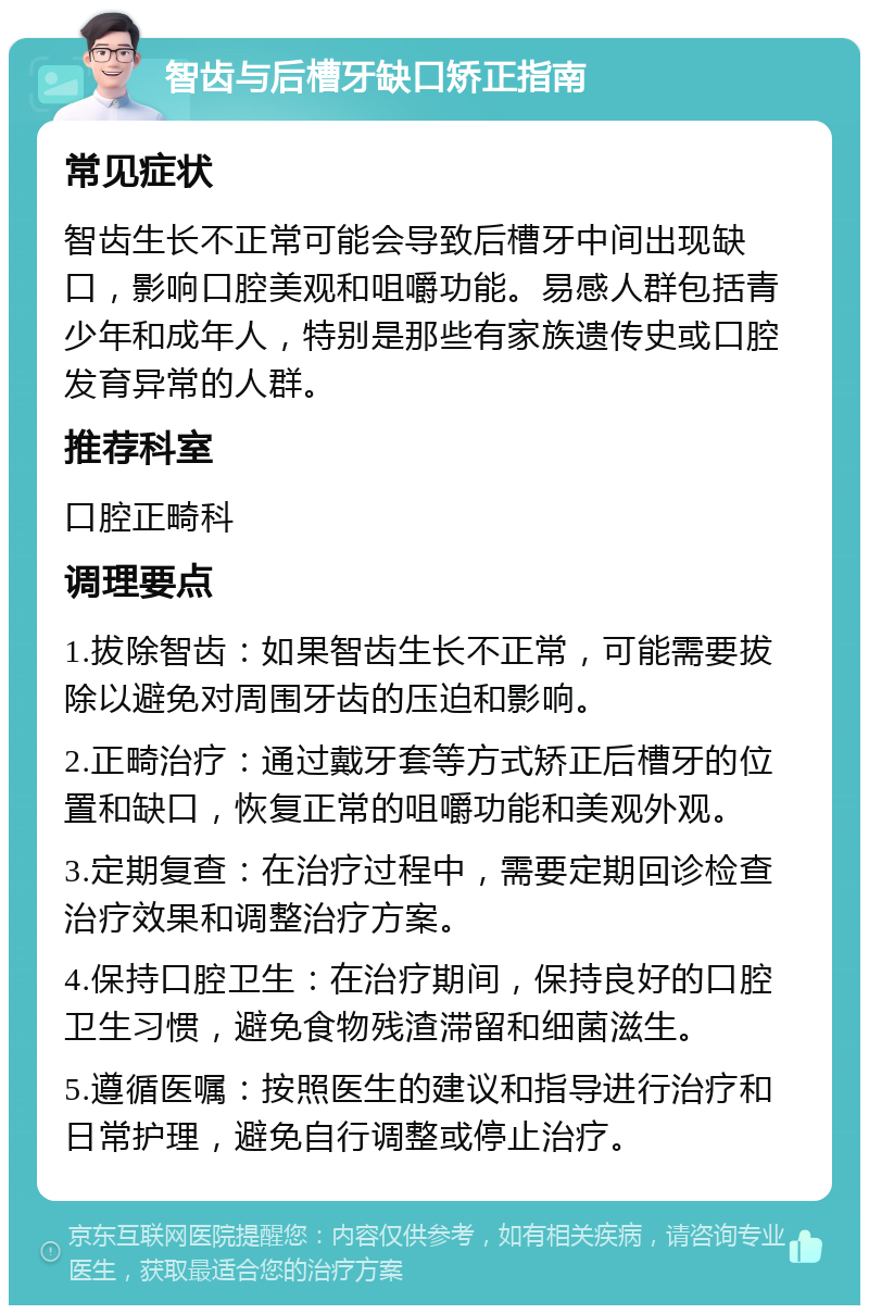 智齿与后槽牙缺口矫正指南 常见症状 智齿生长不正常可能会导致后槽牙中间出现缺口，影响口腔美观和咀嚼功能。易感人群包括青少年和成年人，特别是那些有家族遗传史或口腔发育异常的人群。 推荐科室 口腔正畸科 调理要点 1.拔除智齿：如果智齿生长不正常，可能需要拔除以避免对周围牙齿的压迫和影响。 2.正畸治疗：通过戴牙套等方式矫正后槽牙的位置和缺口，恢复正常的咀嚼功能和美观外观。 3.定期复查：在治疗过程中，需要定期回诊检查治疗效果和调整治疗方案。 4.保持口腔卫生：在治疗期间，保持良好的口腔卫生习惯，避免食物残渣滞留和细菌滋生。 5.遵循医嘱：按照医生的建议和指导进行治疗和日常护理，避免自行调整或停止治疗。