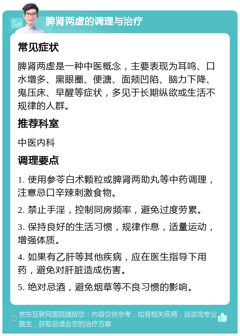 脾肾两虚的调理与治疗 常见症状 脾肾两虚是一种中医概念，主要表现为耳鸣、口水增多、黑眼圈、便溏、面颊凹陷、脑力下降、鬼压床、早醒等症状，多见于长期纵欲或生活不规律的人群。 推荐科室 中医内科 调理要点 1. 使用参苓白术颗粒或脾肾两助丸等中药调理，注意忌口辛辣刺激食物。 2. 禁止手淫，控制同房频率，避免过度劳累。 3. 保持良好的生活习惯，规律作息，适量运动，增强体质。 4. 如果有乙肝等其他疾病，应在医生指导下用药，避免对肝脏造成伤害。 5. 绝对忌酒，避免烟草等不良习惯的影响。